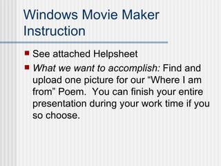 Windows Movie Maker Instruction See attached Helpsheet What we want to accomplish:  Find and upload one picture for our “Where I am from” Poem.  You can finish your entire presentation during your work time if you so choose. 