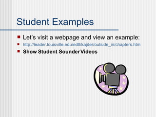 Student Examples Let’s visit a webpage and view an example: http://leader.louisville.edu/ edtl / kajder /outside_in/chapters. htm Show Student Sounder Videos 