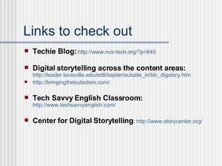 Links to check out Techie Blog:   http://www.ncs-tech.org/?p=645 Digital storytelling across the content areas:   http://leader.louisville.edu/edtl/kajder/outside_in/blc_digstory. htm http://bringingtheoutsidein.com/ Tech Savvy English Classroom:   http://www.techsavvyenglish.com/ Center for Digital Storytelling :  http://www.storycenter.org/ 