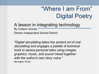 “ Where I am From” Digital Poetry A lesson in integrating technology  By Colleen Graves Denton Independent School District &quot;Digital storytelling takes the ancient art of oral storytelling and engages a palette of technical tools to weave personal tales using images, graphics, music, and sound mixed together with the author's own story voice.&quot; Bernajean Porter 