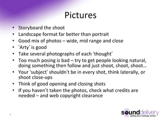Pictures Storyboard the shoot Landscape format far better than portrait Good mix of photos – wide, mid range and close ‘ Arty ’ is good Take several photographs of each ‘ thought ’ Too much posing is bad – try to get people looking natural, doing something then follow and just shoot, shoot, shoot… Your ‘ subject ’ shouldn ’ t be in every shot, think laterally, or shoot close-ups Think of good opening and closing shots If you haven ’ t taken the photos, check what credits are needed – and web copyright clearance