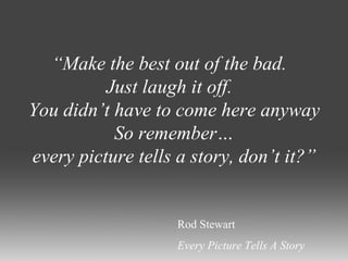 “ Make the best out of the bad.  Just laugh it off.  You didn’t have to come here anyway So remember… every picture tells a story, don’t it?” Rod Stewart Every Picture Tells A Story 