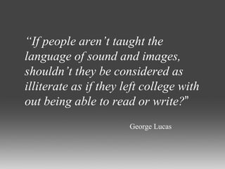“ If people aren’t taught the language of sound and images, shouldn’t they be considered as illiterate as if they left college with out being able to read or write? ” George Lucas 