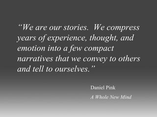 “ We are our stories.  We compress years of experience, thought, and emotion into a few compact narratives that we convey to others and tell to ourselves.” Daniel Pink A Whole New Mind 