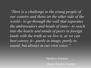 “ Here is a challenge to the young people of our country and those on the other side of the world-- to go through the wall that separates the ambassadors and heads of state-- to reach into the hearts and minds of peers in foreign lands with the truth as we live it, as we can best convey it-- partly in image, partly in sound, but always in our own voice.” Matthew Formato Master English Teacher 