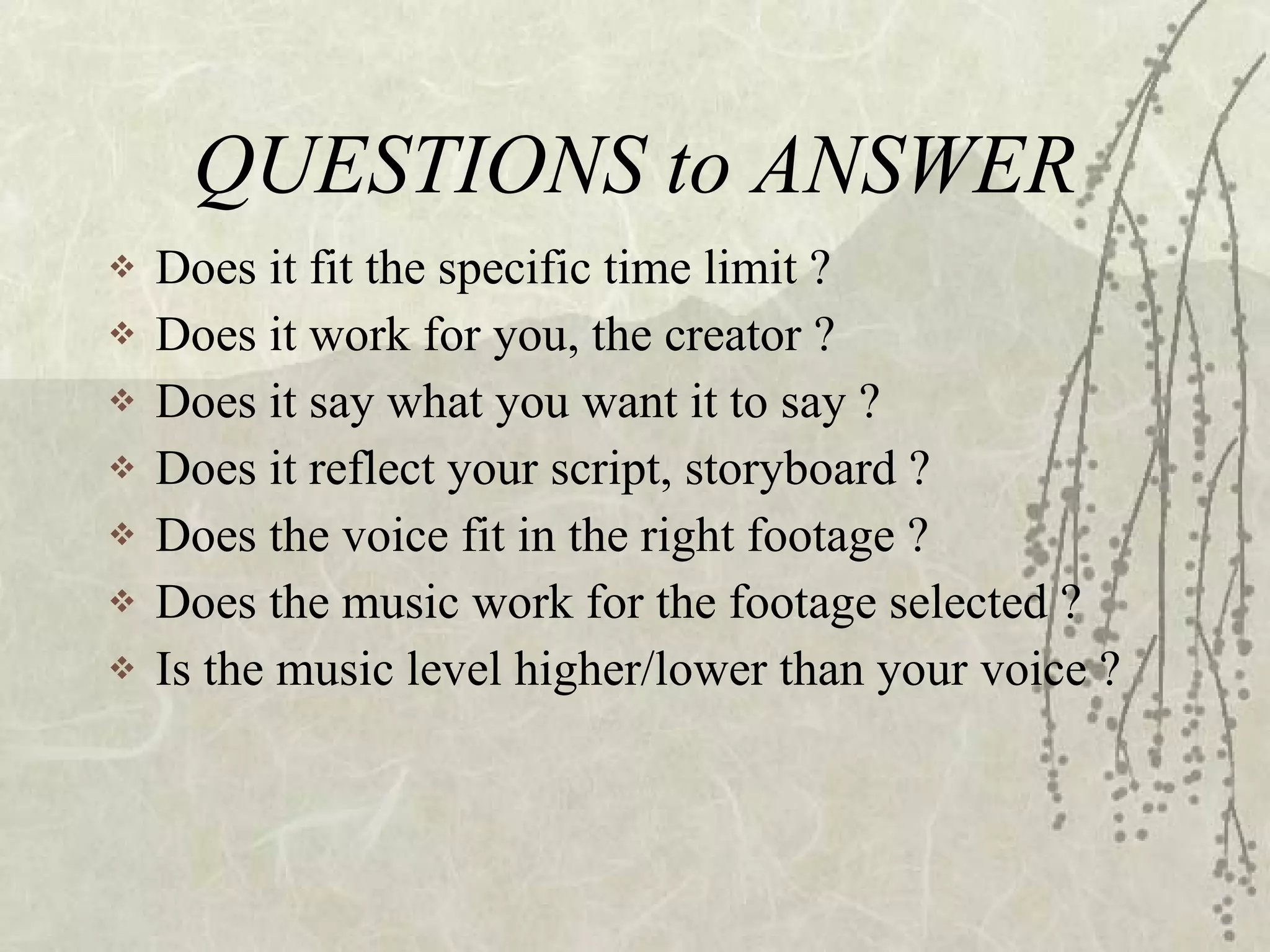 QUESTIONS to ANSWER Does it fit the specific time limit ? Does it work for you, the creator ? Does it say what you want it to say ? Does it reflect your script, storyboard ? Does the voice fit in the right footage ?  Does the music work for the footage selected ? Is the music level higher/lower than your voice ? 