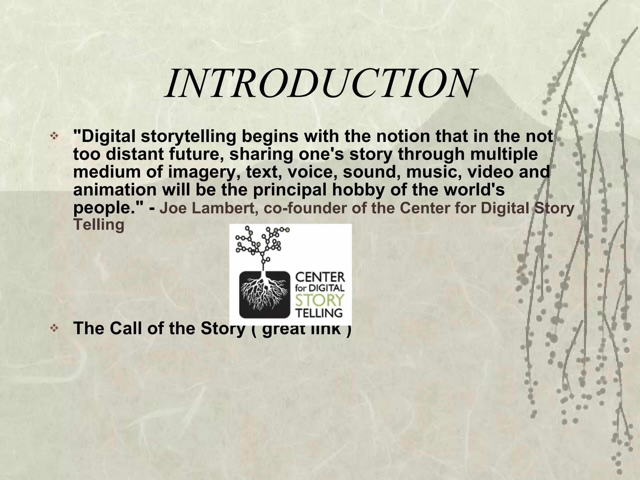 INTRODUCTION &quot;Digital storytelling begins with the notion that in the not too distant future, sharing one's story through multiple medium of imagery, text, voice, sound, music, video and animation will be the principal hobby of the world's people.&quot; -  Joe Lambert, co-founder of the Center for Digital Story Telling The Call of the Story ( great link ) 