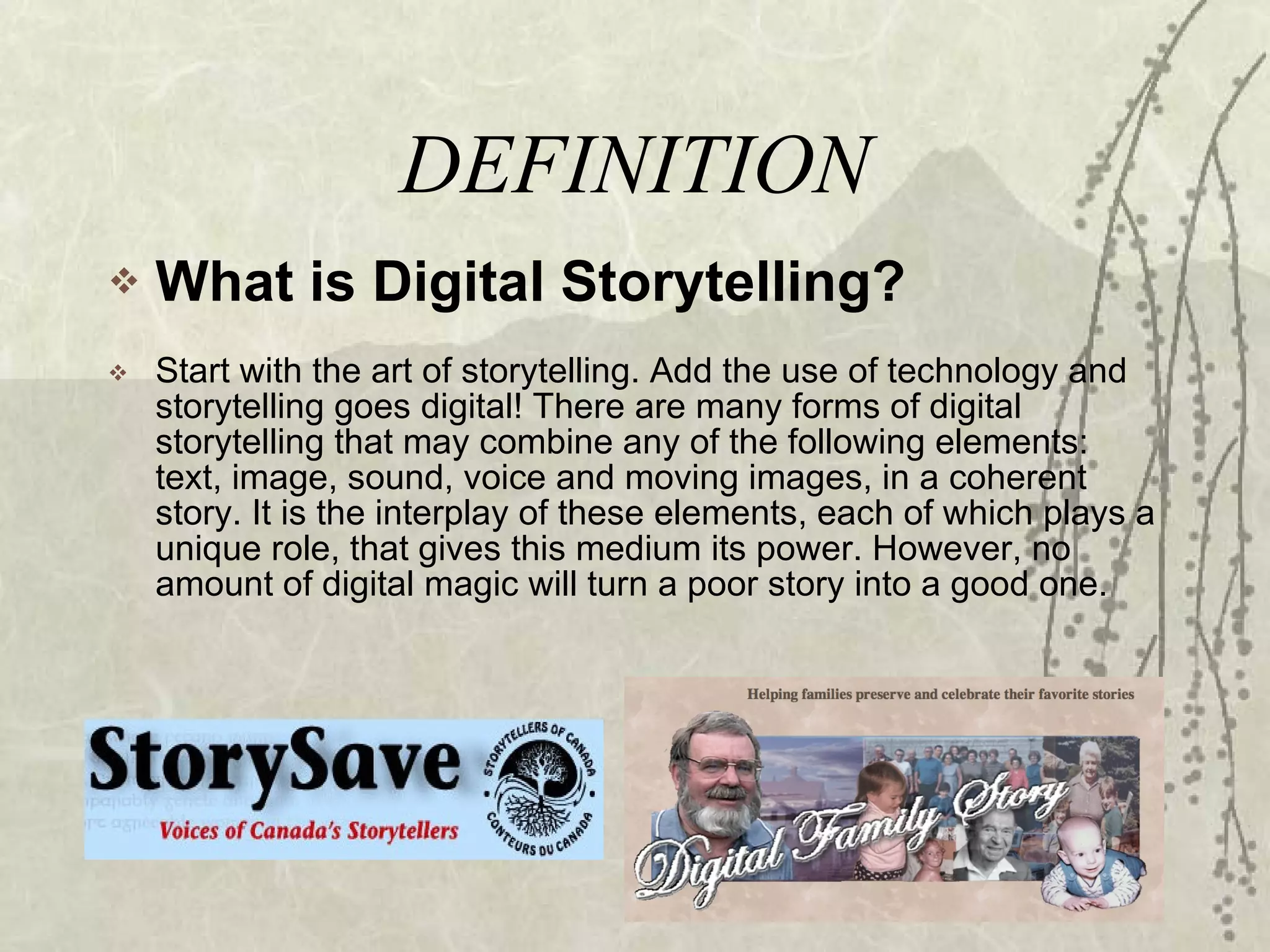 DEFINITION What is Digital Storytelling? Start with the art of storytelling. Add the use of technology and storytelling goes digital! There are many forms of digital storytelling that may combine any of the following elements: text, image, sound, voice and moving images, in a coherent story. It is the interplay of these elements, each of which plays a unique role, that gives this medium its power. However, no amount of digital magic will turn a poor story into a good one. 