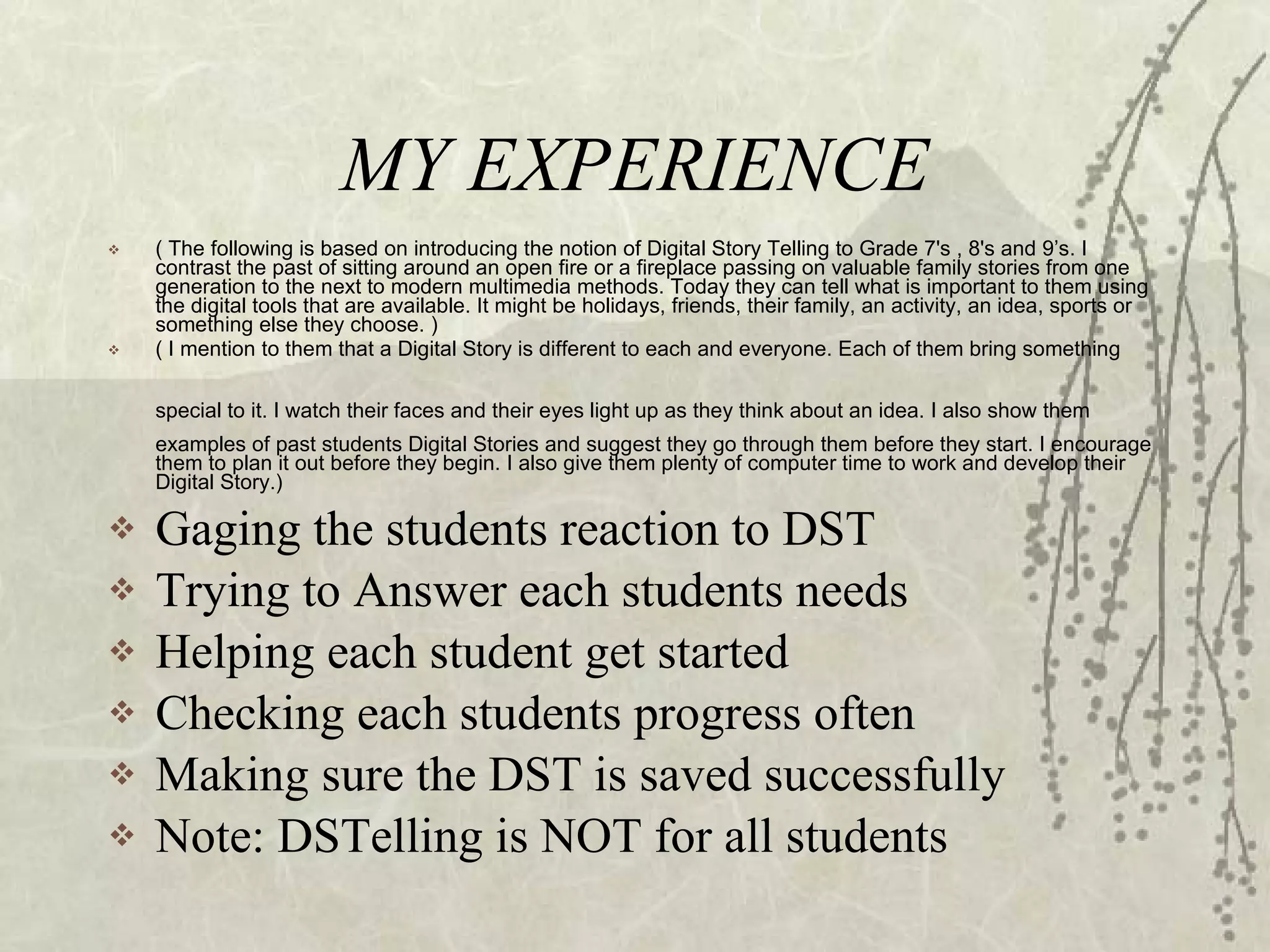 MY EXPERIENCE ( The following is based on introducing the notion of Digital Story Telling to Grade 7's , 8's and 9’s. I contrast the past of sitting around an open fire or a fireplace passing on valuable family stories from one generation to the next to modern multimedia methods. Today they can tell what is important to them using the digital tools that are available. It might be holidays, friends, their family, an activity, an idea, sports or something else they choose. ) ( I mention to them that a Digital Story is different to each and everyone. Each of them bring something special to it. I watch their faces and their eyes light up as they think about an idea. I also show them   examples of past students Digital Stories and suggest they go through them before they start. I encourage them to plan it out before they begin. I also give them plenty of computer time to work and develop their Digital Story.) Gaging the students reaction to DST Trying to Answer each students needs Helping each student get started Checking each students progress often Making sure the DST is saved successfully Note: DSTelling is NOT for all students 