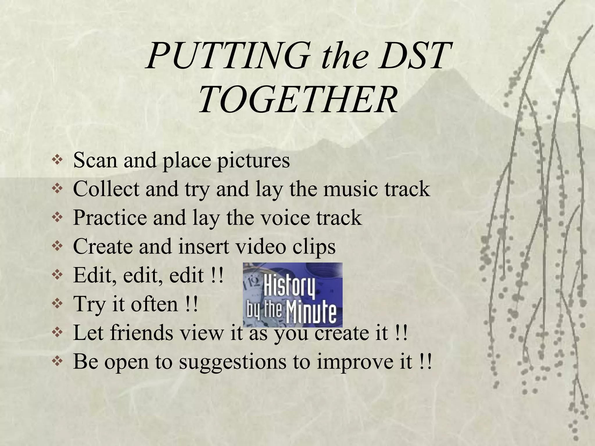 PUTTING the DST TOGETHER Scan and place pictures Collect and try and lay the music track Practice and lay the voice track Create and insert video clips Edit, edit, edit !! Try it often !! Let friends view it as you create it !! Be open to suggestions to improve it !! 