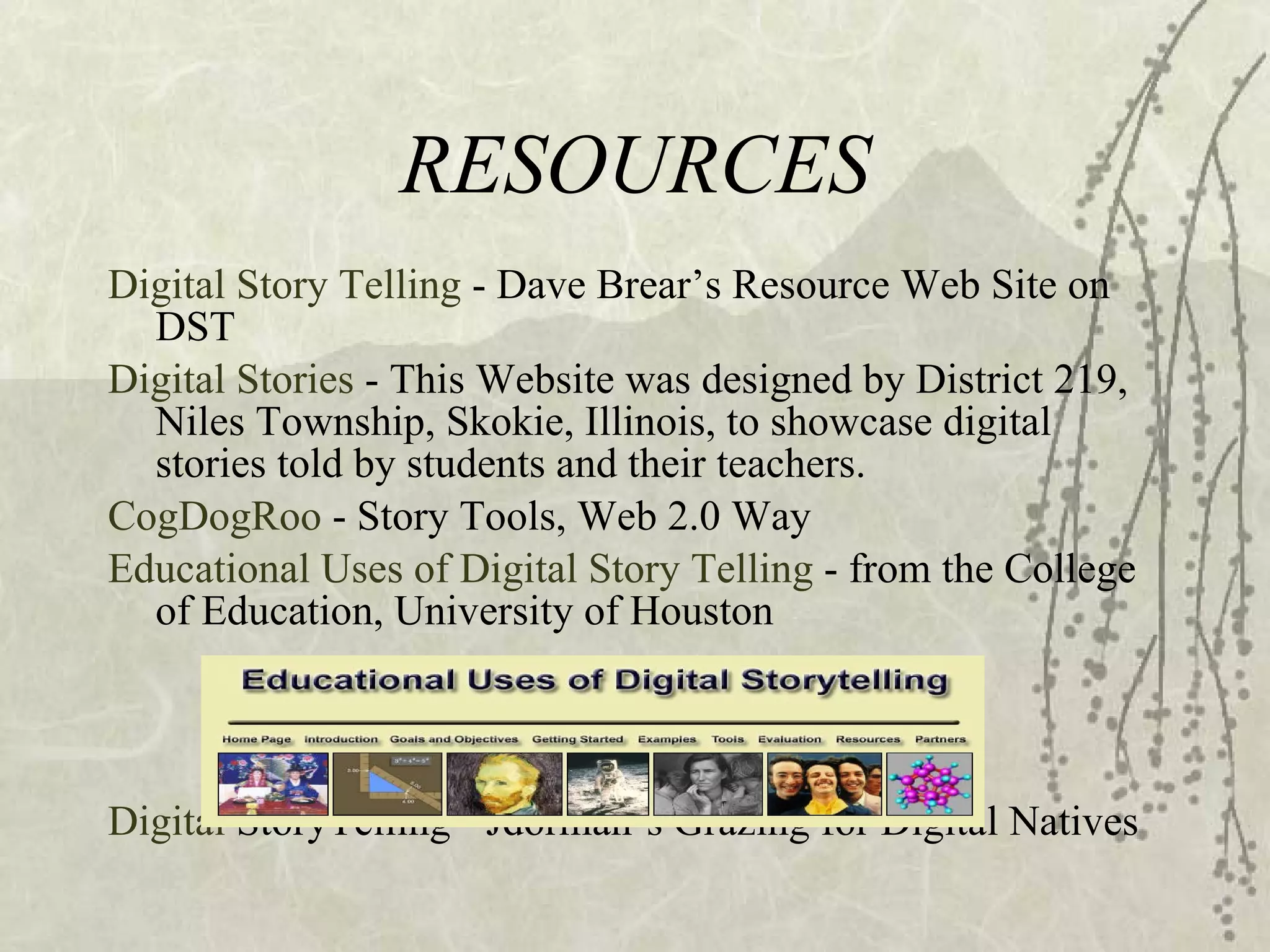 RESOURCES Digital Story Telling  - Dave Brear’s Resource Web Site on DST Digital Stories  - This Website was designed by District 219, Niles Township, Skokie, Illinois, to showcase digital stories told by students and their teachers. CogDogRoo  - Story Tools, Web 2.0 Way Educational Uses of Digital Story   Telling   - from the College of Education, University of Houston Digital  StoryTelling  - Jdorman’s Grazing for Digital Natives 