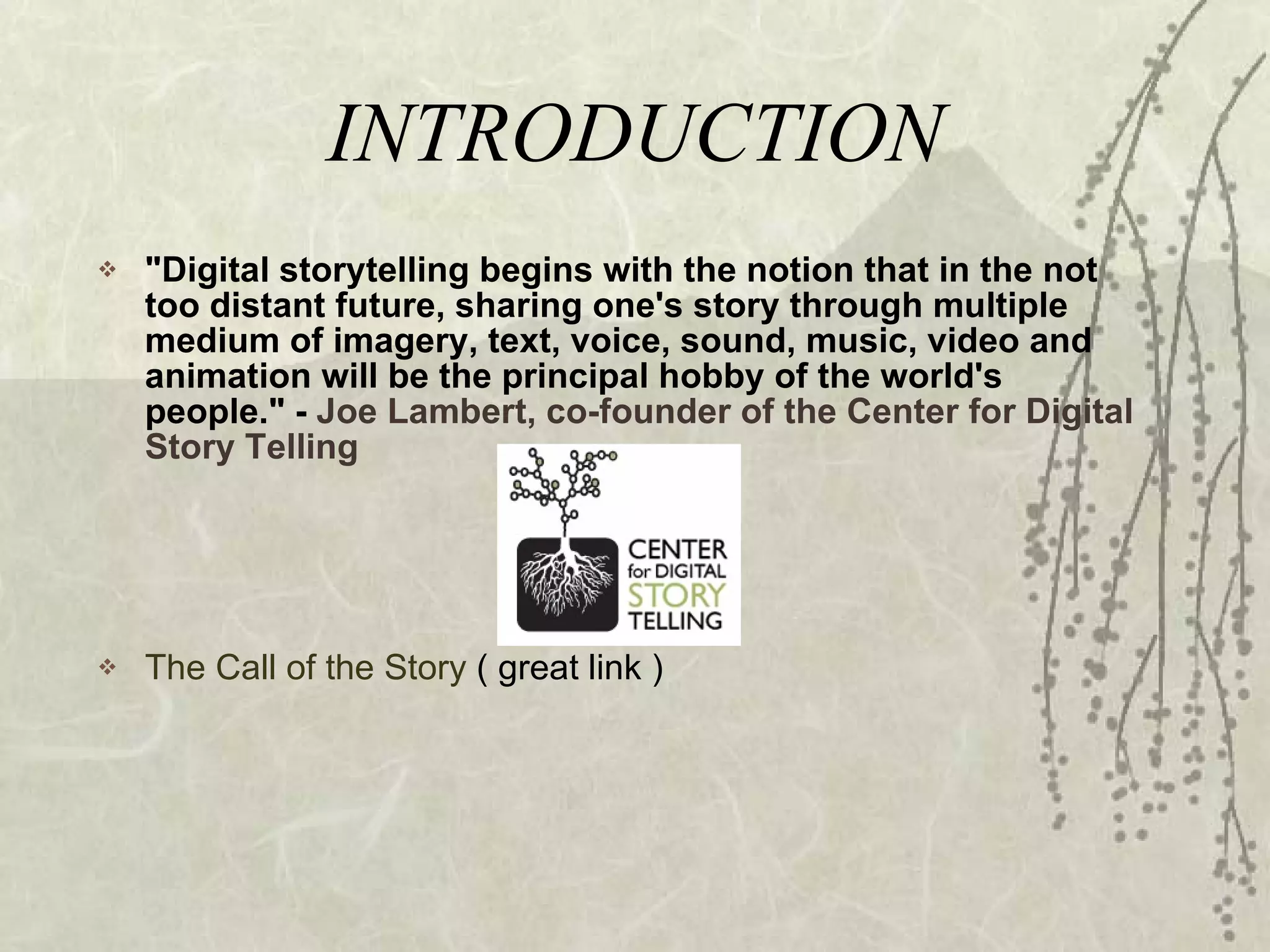 INTRODUCTION "Digital storytelling begins with the notion that in the not too distant future, sharing one's story through multiple medium of imagery, text, voice, sound, music, video and animation will be the principal hobby of the world's people." -  Joe Lambert, co-founder of the Center for Digital Story Telling The Call of the Story  ( great link ) 