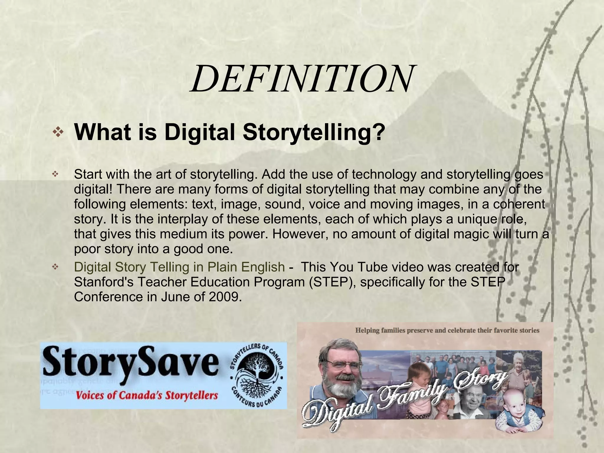 DEFINITION What is Digital Storytelling? Start with the art of storytelling. Add the use of technology and storytelling goes digital! There are many forms of digital storytelling that may combine any of the following elements: text, image, sound, voice and moving images, in a coherent story. It is the interplay of these elements, each of which plays a unique role, that gives this medium its power. However, no amount of digital magic will turn a poor story into a good one. Digital Story Telling in Plain English  -  This You Tube video was created for Stanford's Teacher Education Program (STEP), specifically for the STEP Conference in June of 2009. 