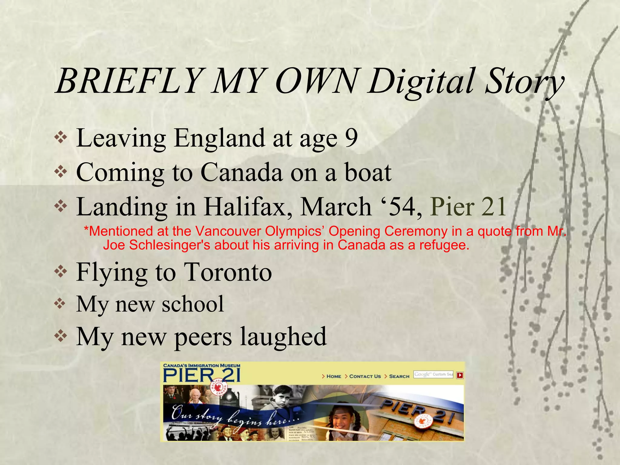 BRIEFLY MY OWN Digital Story Leaving England at age 9 Coming to Canada on a boat Landing in Halifax, March ‘54,  Pier 21 *Mentioned at the Vancouver Olympics’ Opening Ceremony in a quote from Mr. Joe Schlesinger's about his arriving in Canada as a refugee. Flying to Toronto My new school My new peers laughed 