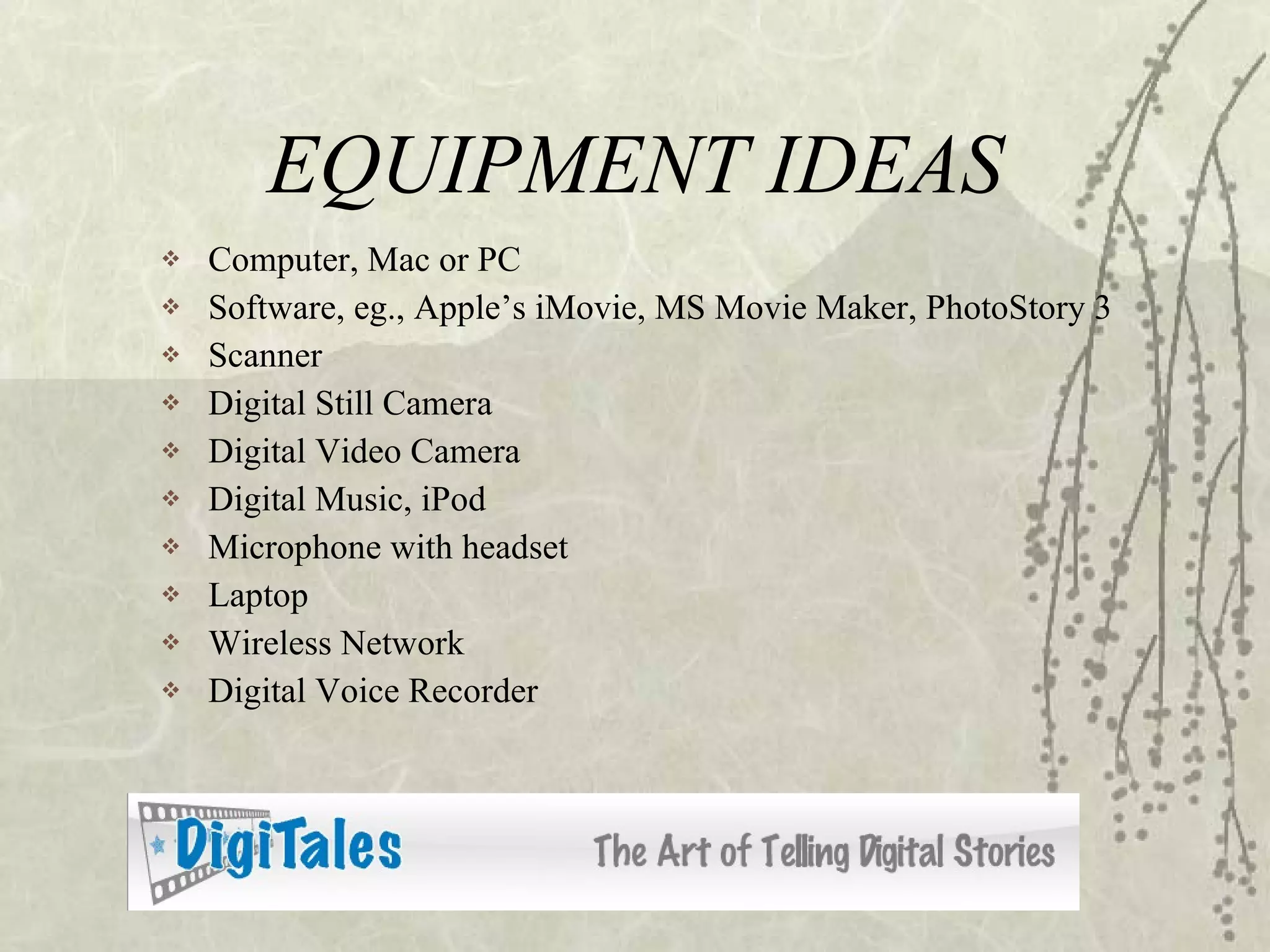 EQUIPMENT IDEAS Computer, Mac or PC Software, eg., Apple’s iMovie, MS Movie Maker, PhotoStory 3 Scanner Digital Still Camera Digital Video Camera Digital Music, iPod Microphone with headset Laptop Wireless Network Digital Voice Recorder 