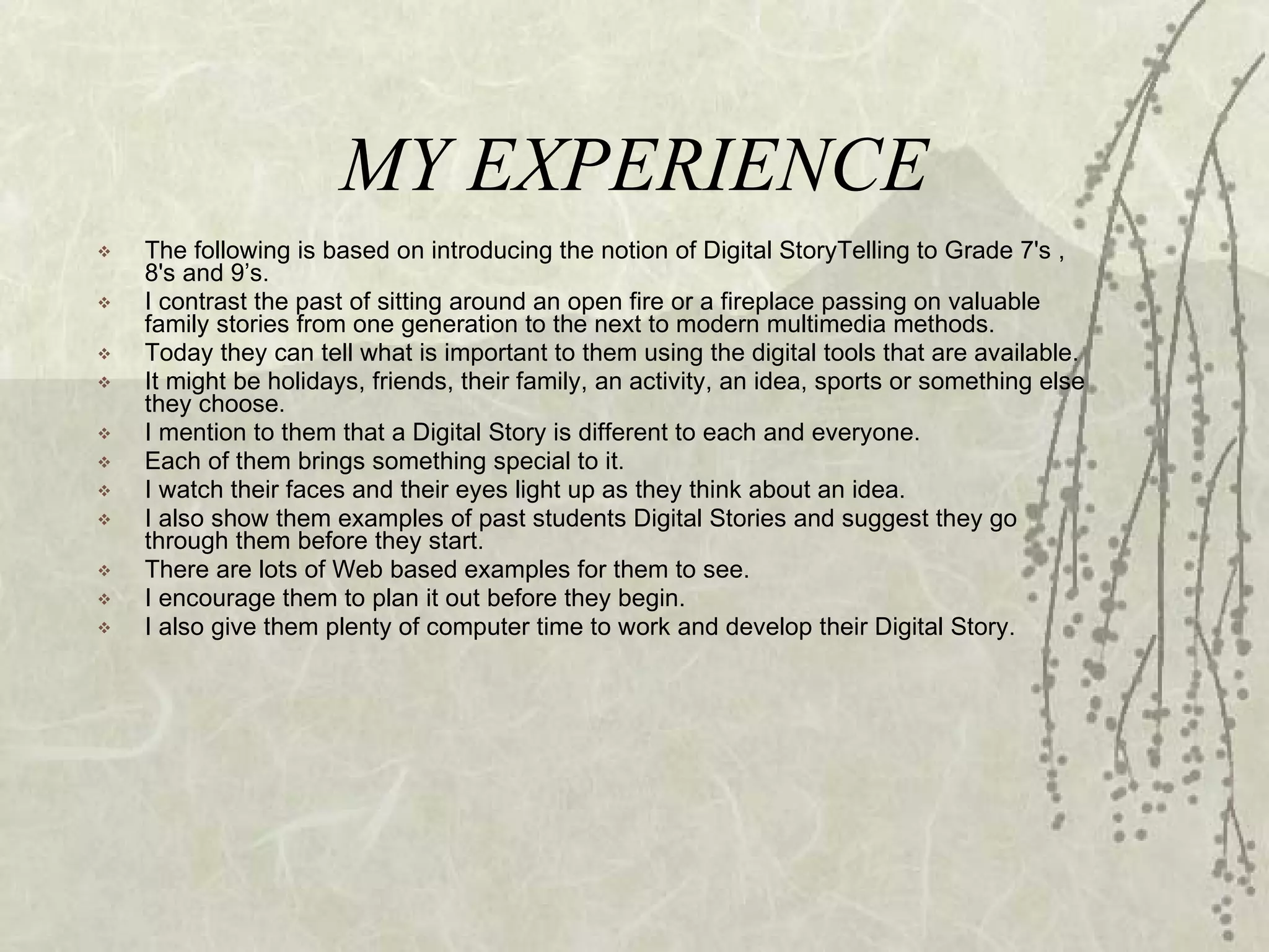 MY EXPERIENCE The following is based on introducing the notion of Digital StoryTelling to Grade 7's , 8's and 9’s.  I contrast the past of sitting around an open fire or a fireplace passing on valuable family stories from one generation to the next to modern multimedia methods.  Today they can tell what is important to them using the digital tools that are available.  It might be holidays, friends, their family, an activity, an idea, sports or something else they choose. I mention to them that a Digital Story is different to each and everyone.  Each of them brings something special to it.  I watch their faces and their eyes light up as they think about an idea.  I also show them examples of past students Digital Stories and suggest they go through them before they start.  There are lots of Web based examples for them to see. I encourage them to plan it out before they begin.  I also give them plenty of computer time to work and develop their Digital Story. 