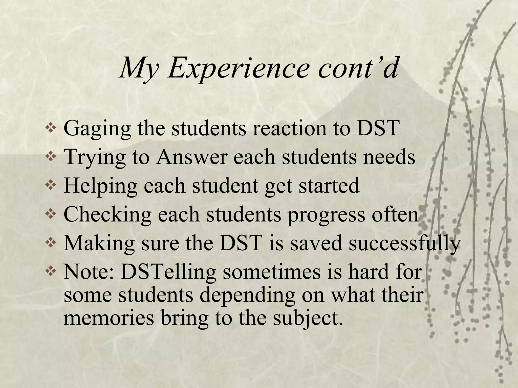 My Experience cont’d Gaging the students reaction to DST Trying to Answer each students needs Helping each student get started Checking each students progress often Making sure the DST is saved successfully Note: DSTelling sometimes is hard for some students depending on what their memories bring to the subject. 