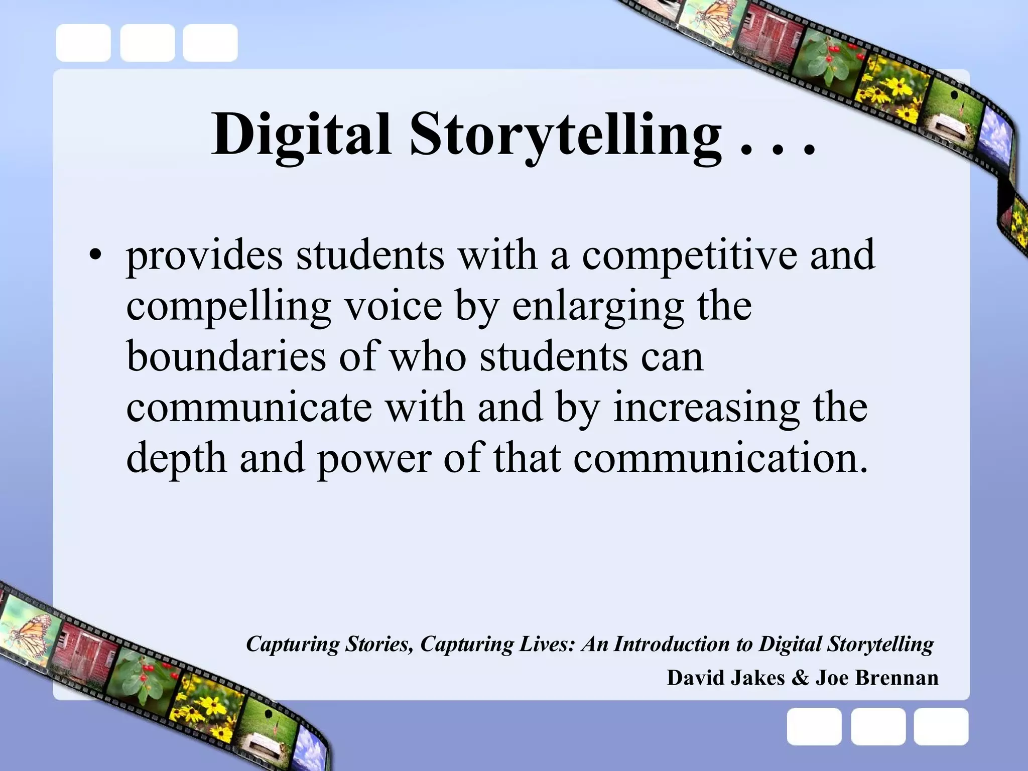 Digital Storytelling . . . provides students with a competitive and compelling voice by enlarging the boundaries of who students can communicate with and by increasing the depth and power of that communication. Capturing Stories, Capturing Lives: An Introduction to Digital Storytelling   David Jakes & Joe Brennan 