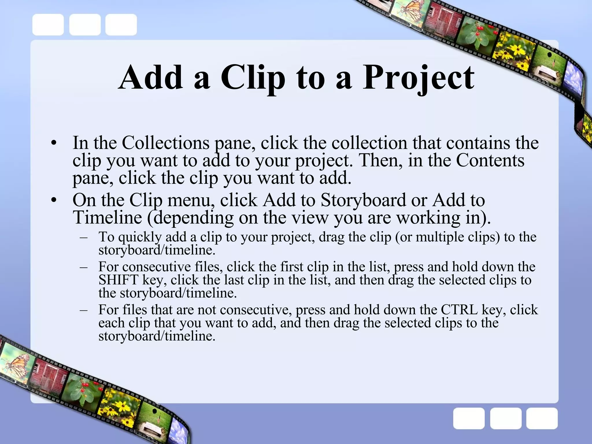Add a Clip to a Project In the Collections pane, click the collection that contains the clip you want to add to your project. Then, in the Contents pane, click the clip you want to add.  On the Clip menu, click Add to Storyboard or Add to Timeline (depending on the view you are working in).  To quickly add a clip to your project, drag the clip (or multiple clips) to the storyboard/timeline.  For consecutive files, click the first clip in the list, press and hold down the SHIFT key, click the last clip in the list, and then drag the selected clips to the storyboard/timeline.  For files that are not consecutive, press and hold down the CTRL key, click each clip that you want to add, and then drag the selected clips to the storyboard/timeline.  