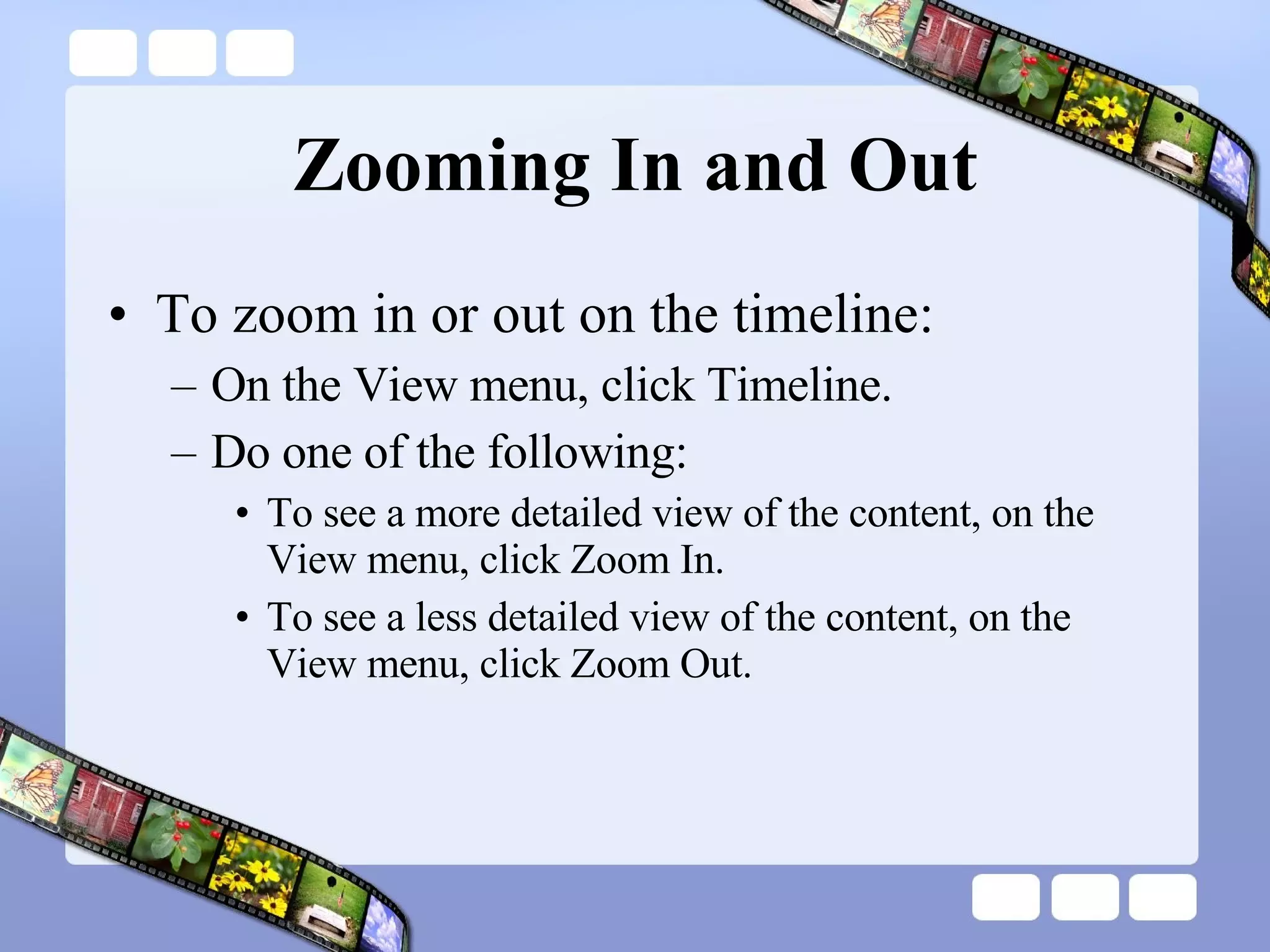 Zooming In and Out To zoom in or out on the timeline: On the View menu, click Timeline.  Do one of the following:  To see a more detailed view of the content, on the View menu, click Zoom In.  To see a less detailed view of the content, on the View menu, click Zoom Out.  