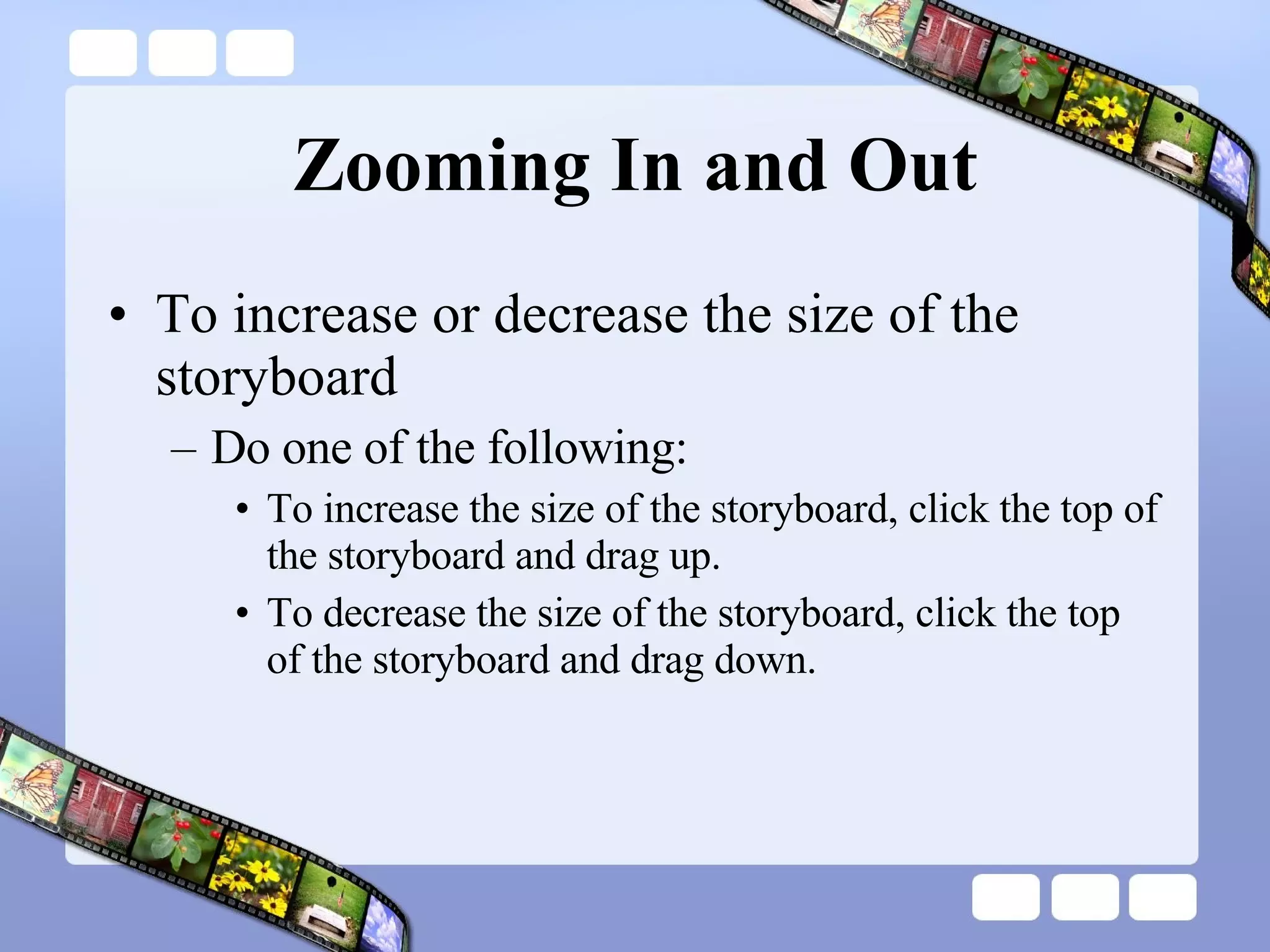 Zooming In and Out To increase or decrease the size of the storyboard Do one of the following:  To increase the size of the storyboard, click the top of the storyboard and drag up.  To decrease the size of the storyboard, click the top of the storyboard and drag down.  