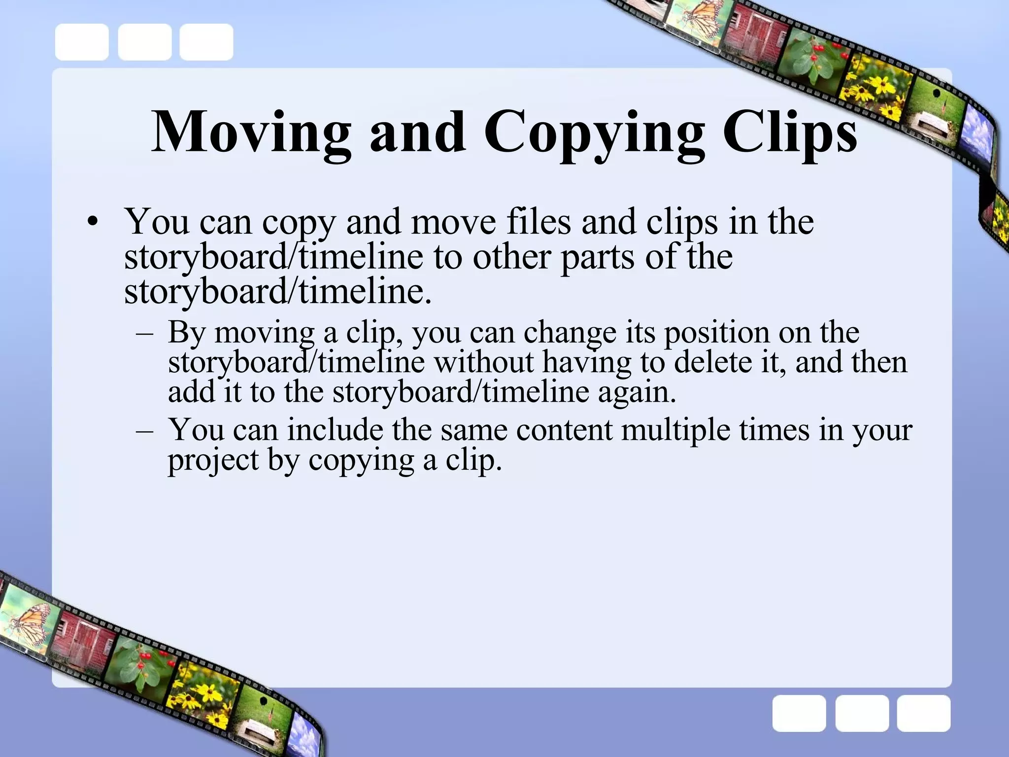 Moving and Copying Clips You can copy and move files and clips in the storyboard/timeline to other parts of the storyboard/timeline.  By moving a clip, you can change its position on the storyboard/timeline without having to delete it, and then add it to the storyboard/timeline again.  You can include the same content multiple times in your project by copying a clip.  