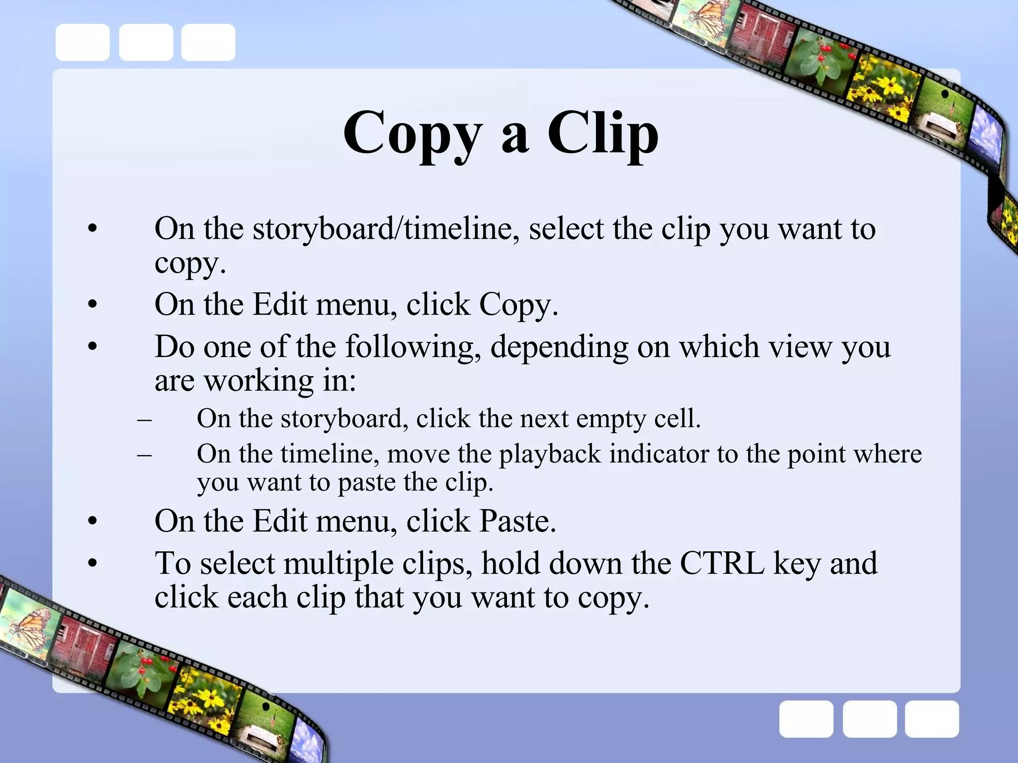 Copy a Clip  On the storyboard/timeline, select the clip you want to copy.  On the Edit menu, click Copy.  Do one of the following, depending on which view you are working in:  On the storyboard, click the next empty cell.  On the timeline, move the playback indicator to the point where you want to paste the clip.  On the Edit menu, click Paste.  To select multiple clips, hold down the CTRL key and click each clip that you want to copy.  
