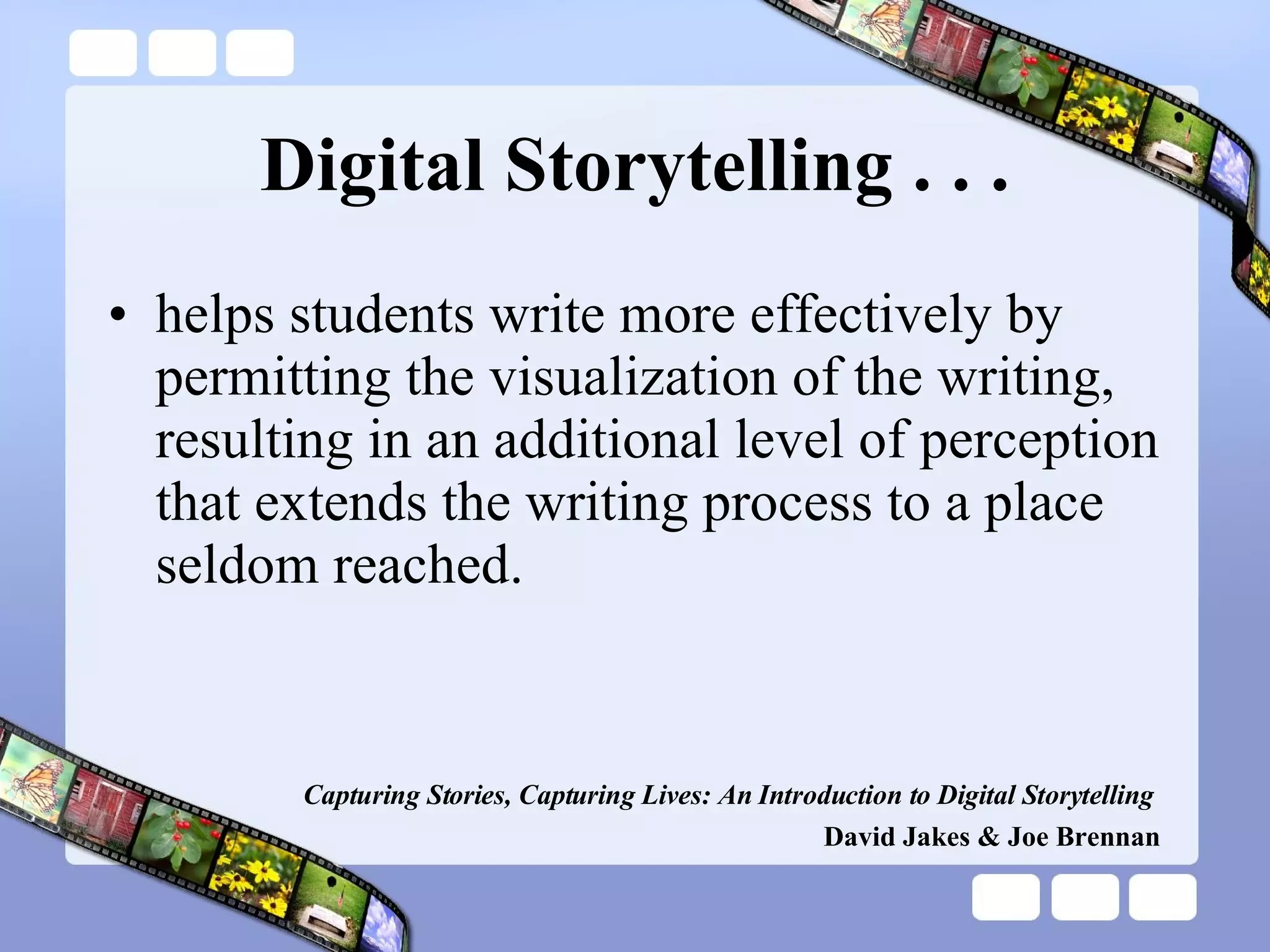 Digital Storytelling . . . helps students write more effectively by permitting the visualization of the writing, resulting in an additional level of perception that extends the writing process to a place seldom reached. Capturing Stories, Capturing Lives: An Introduction to Digital Storytelling   David Jakes & Joe Brennan 