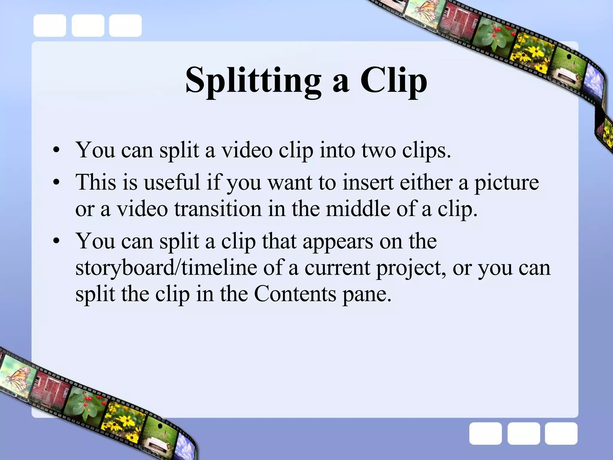 Splitting a Clip You can split a video clip into two clips.  This is useful if you want to insert either a picture or a video transition in the middle of a clip.  You can split a clip that appears on the storyboard/timeline of a current project, or you can split the clip in the Contents pane.  