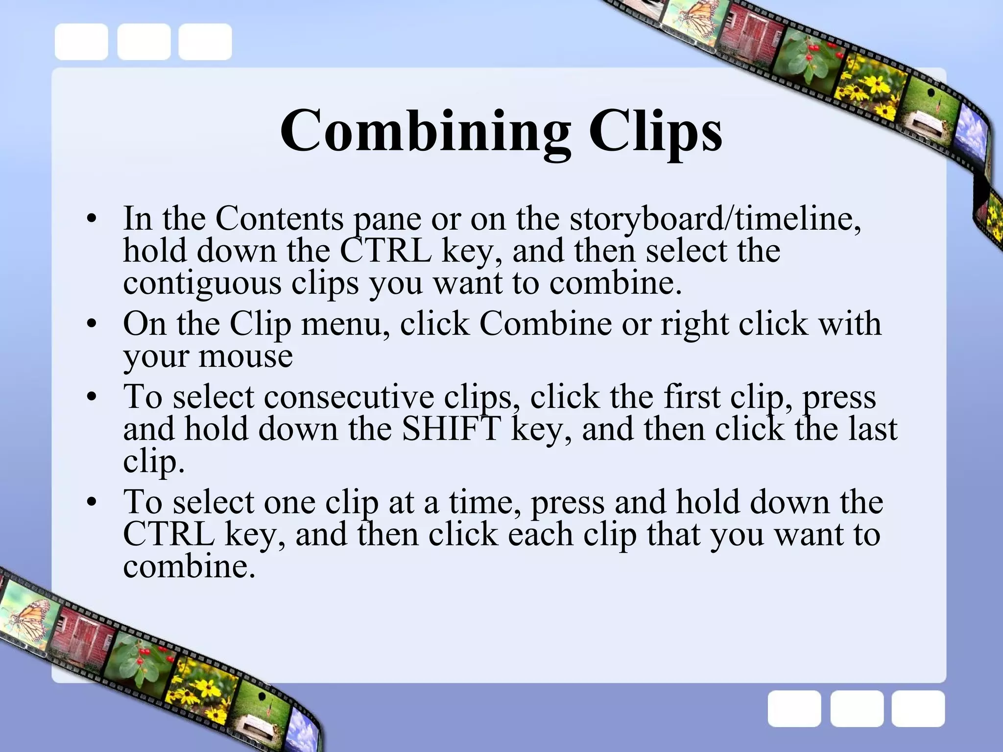 Combining Clips In the Contents pane or on the storyboard/timeline, hold down the CTRL key, and then select the contiguous clips you want to combine.  On the Clip menu, click Combine or right click with your mouse To select consecutive clips, click the first clip, press and hold down the SHIFT key, and then click the last clip.  To select one clip at a time, press and hold down the CTRL key, and then click each clip that you want to combine.  