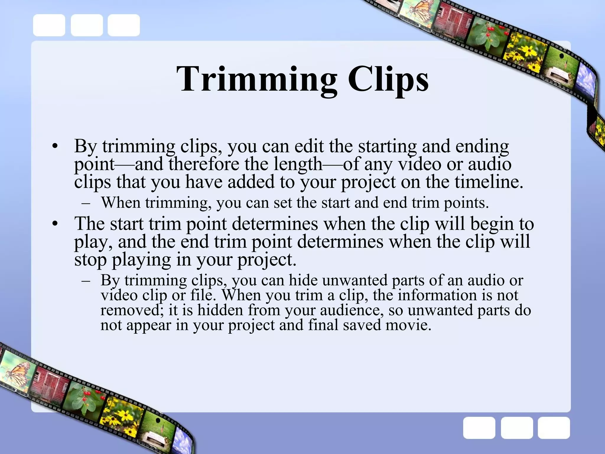 Trimming Clips By trimming clips, you can edit the starting and ending point—and therefore the length—of any video or audio clips that you have added to your project on the timeline.  When trimming, you can set the start and end trim points.  The start trim point determines when the clip will begin to play, and the end trim point determines when the clip will stop playing in your project.  By trimming clips, you can hide unwanted parts of an audio or video clip or file. When you trim a clip, the information is not removed; it is hidden from your audience, so unwanted parts do not appear in your project and final saved movie.  