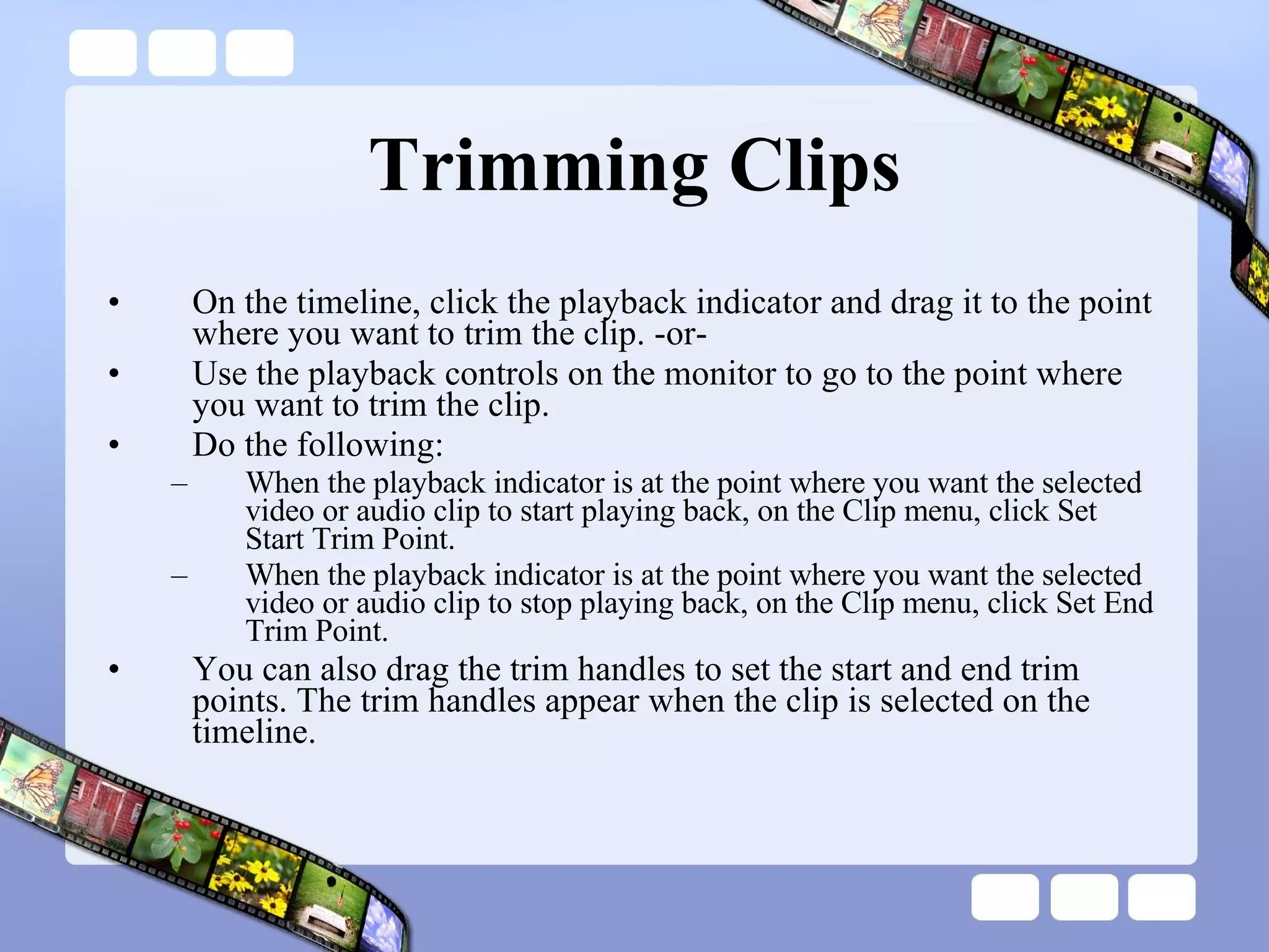 Trimming Clips On the timeline, click the playback indicator and drag it to the point where you want to trim the clip. -or-  Use the playback controls on the monitor to go to the point where you want to trim the clip. Do the following:  When the playback indicator is at the point where you want the selected video or audio clip to start playing back, on the Clip menu, click Set Start Trim Point.  When the playback indicator is at the point where you want the selected video or audio clip to stop playing back, on the Clip menu, click Set End Trim Point.  You can also drag the trim handles to set the start and end trim points. The trim handles appear when the clip is selected on the timeline.  