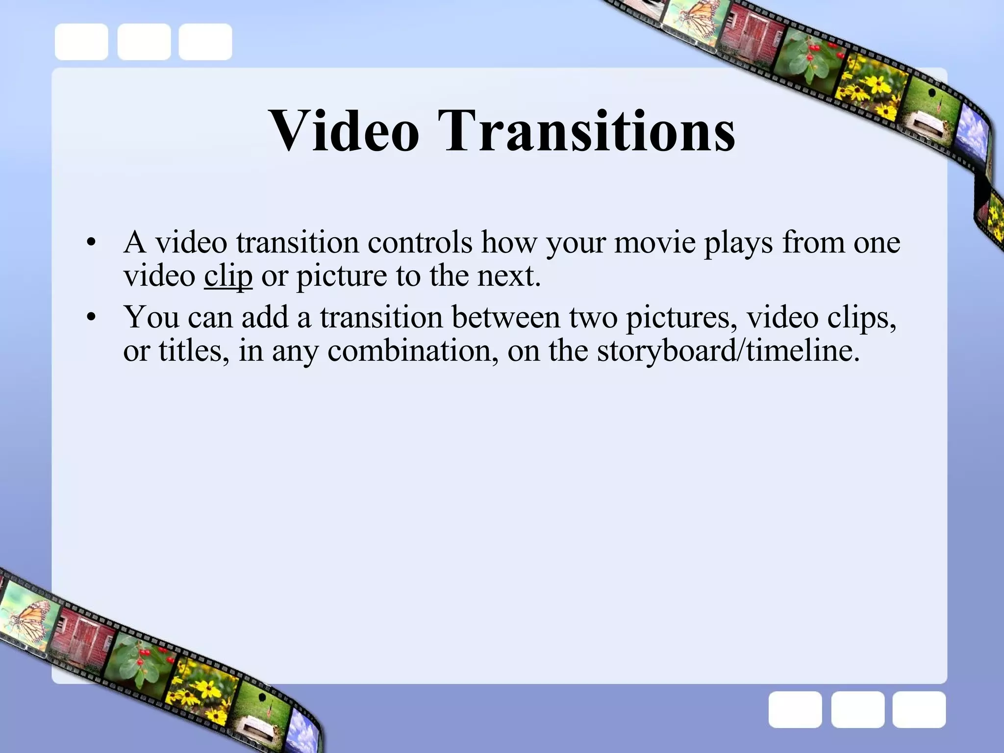 Video Transitions A video transition controls how your movie plays from one video  clip  or picture to the next.  You can add a transition between two pictures, video clips, or titles, in any combination, on the storyboard/timeline.  