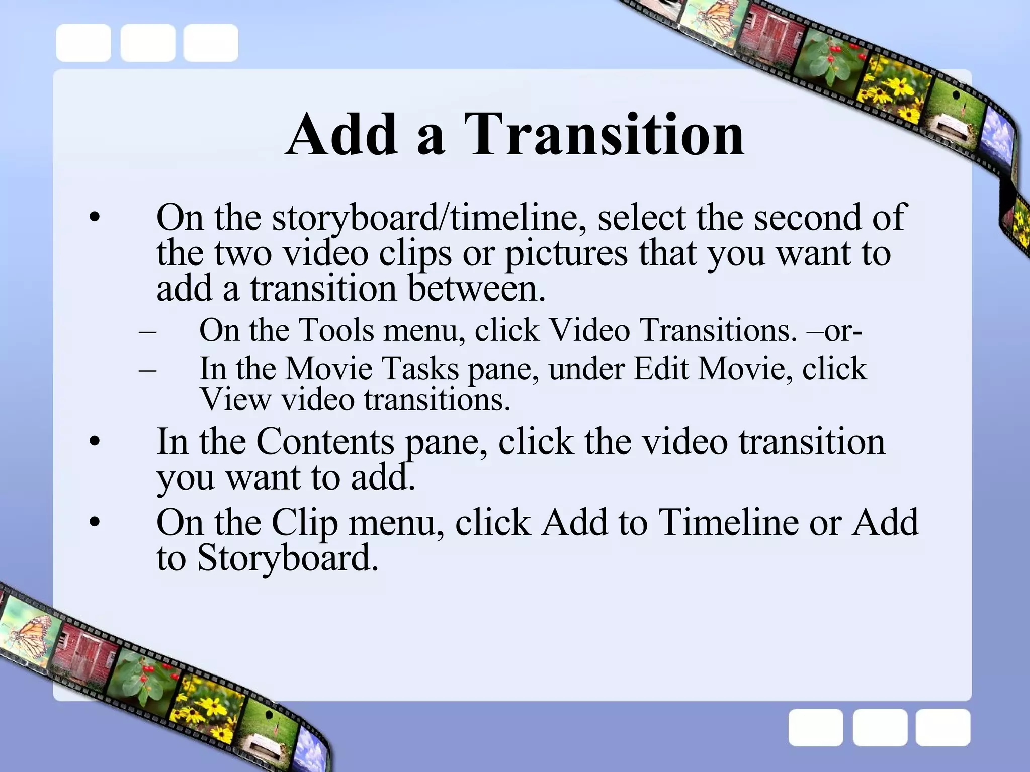 Add a Transition On the storyboard/timeline, select the second of the two video clips or pictures that you want to add a transition between.  On the Tools menu, click Video Transitions. –or- In the Movie Tasks pane, under Edit Movie, click View video transitions. In the Contents pane, click the video transition you want to add.  On the Clip menu, click Add to Timeline or Add to Storyboard.  