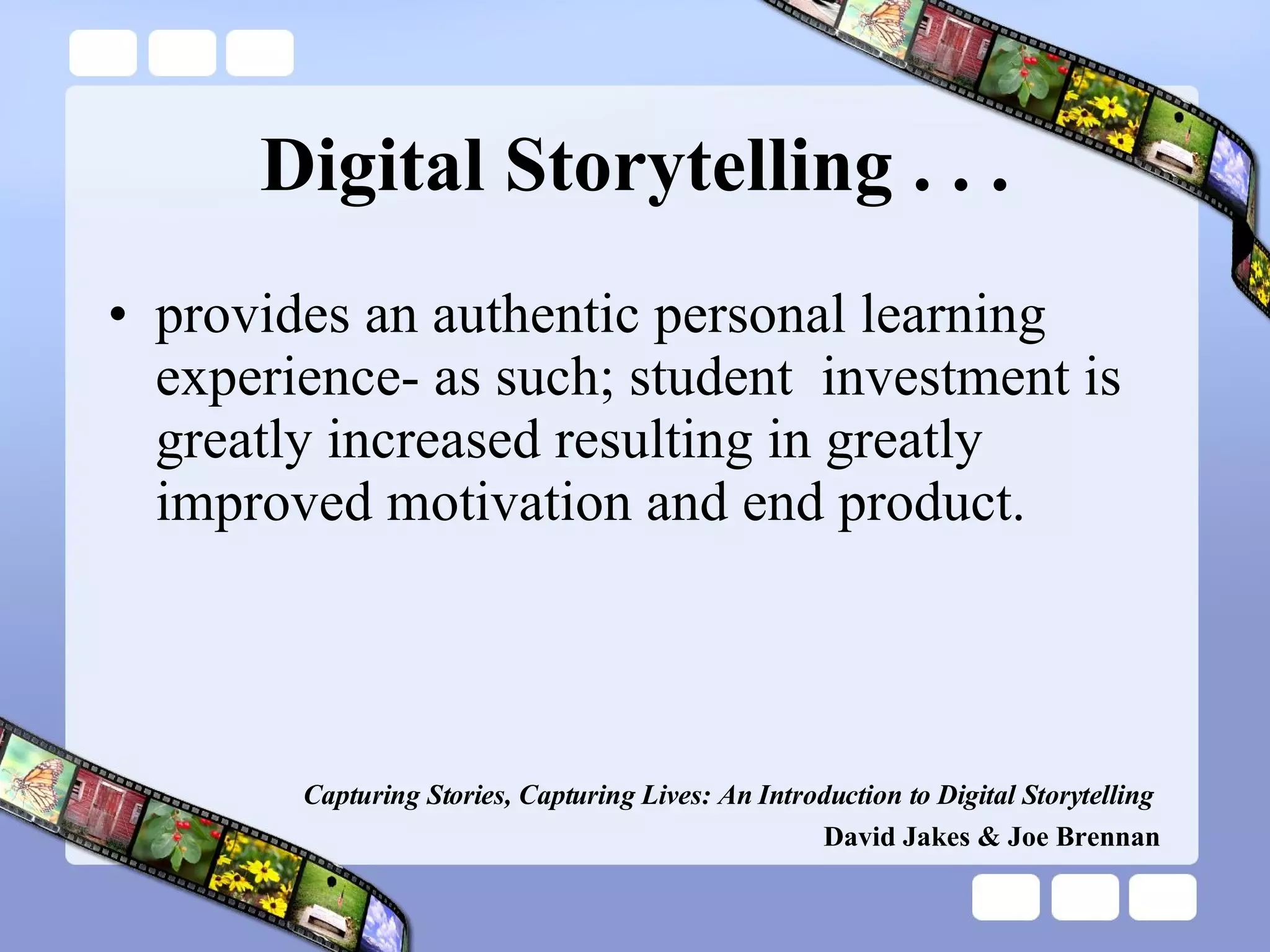 Digital Storytelling . . . provides an authentic personal learning experience- as such; student  investment is greatly increased resulting in greatly improved motivation and end product. Capturing Stories, Capturing Lives: An Introduction to Digital Storytelling   David Jakes & Joe Brennan 