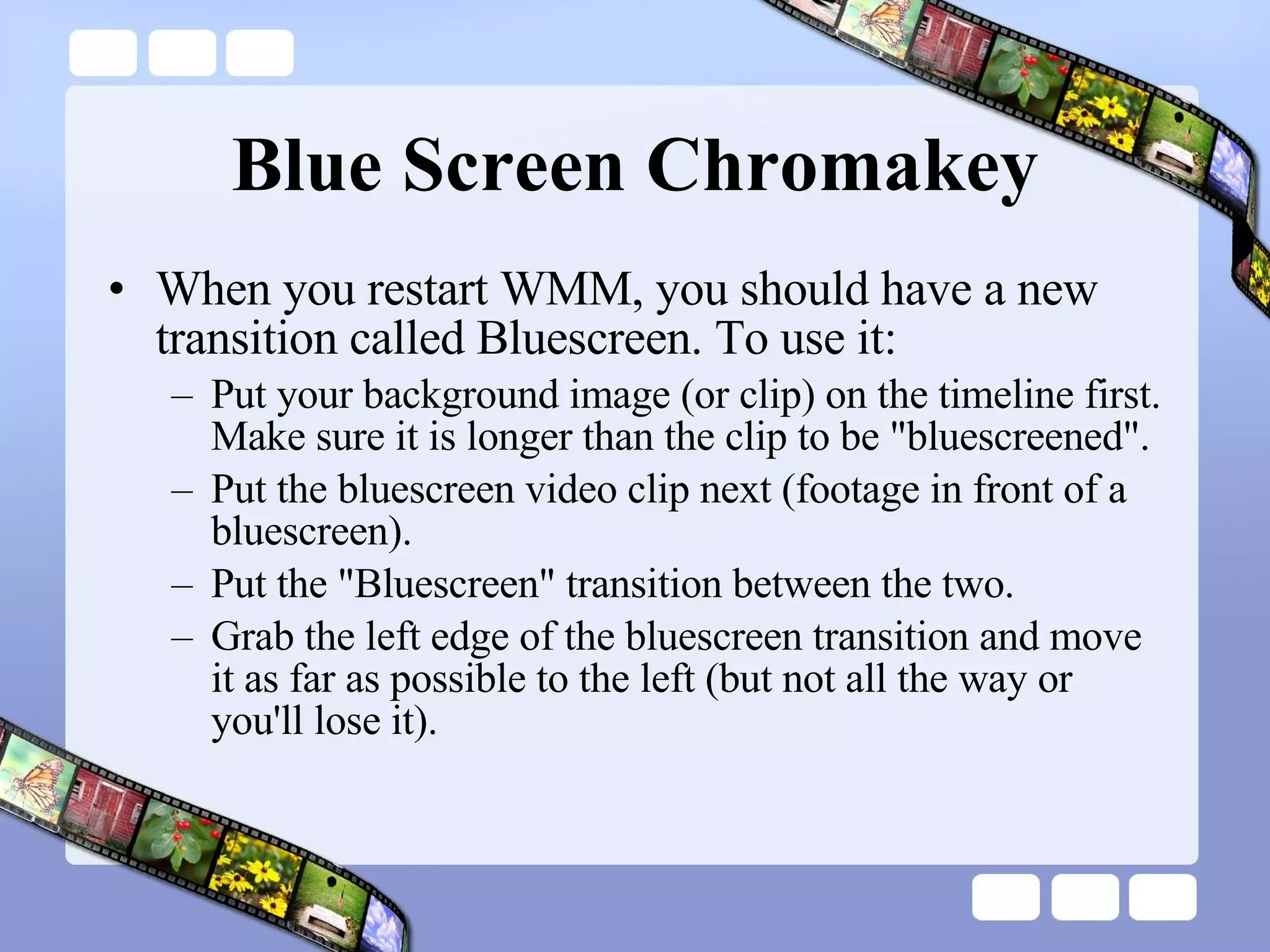 Blue Screen Chromakey When you restart WMM, you should have a new transition called Bluescreen. To use it: Put your background image (or clip) on the timeline first. Make sure it is longer than the clip to be &quot;bluescreened&quot;. Put the bluescreen video clip next (footage in front of a bluescreen). Put the &quot;Bluescreen&quot; transition between the two. Grab the left edge of the bluescreen transition and move it as far as possible to the left (but not all the way or you'll lose it). 
