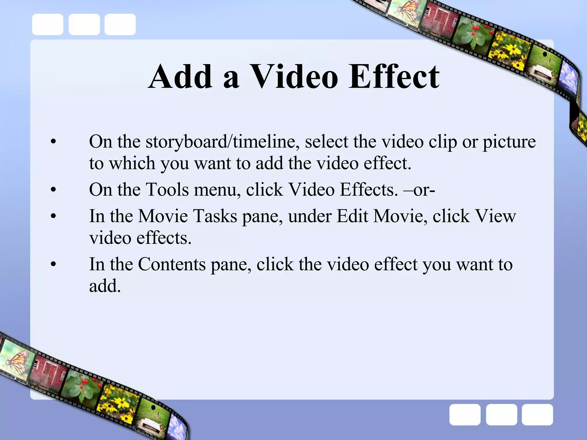 Add a Video Effect On the storyboard/timeline, select the video clip or picture to which you want to add the video effect.  On the Tools menu, click Video Effects. –or- In the Movie Tasks pane, under Edit Movie, click View video effects. In the Contents pane, click the video effect you want to add.  