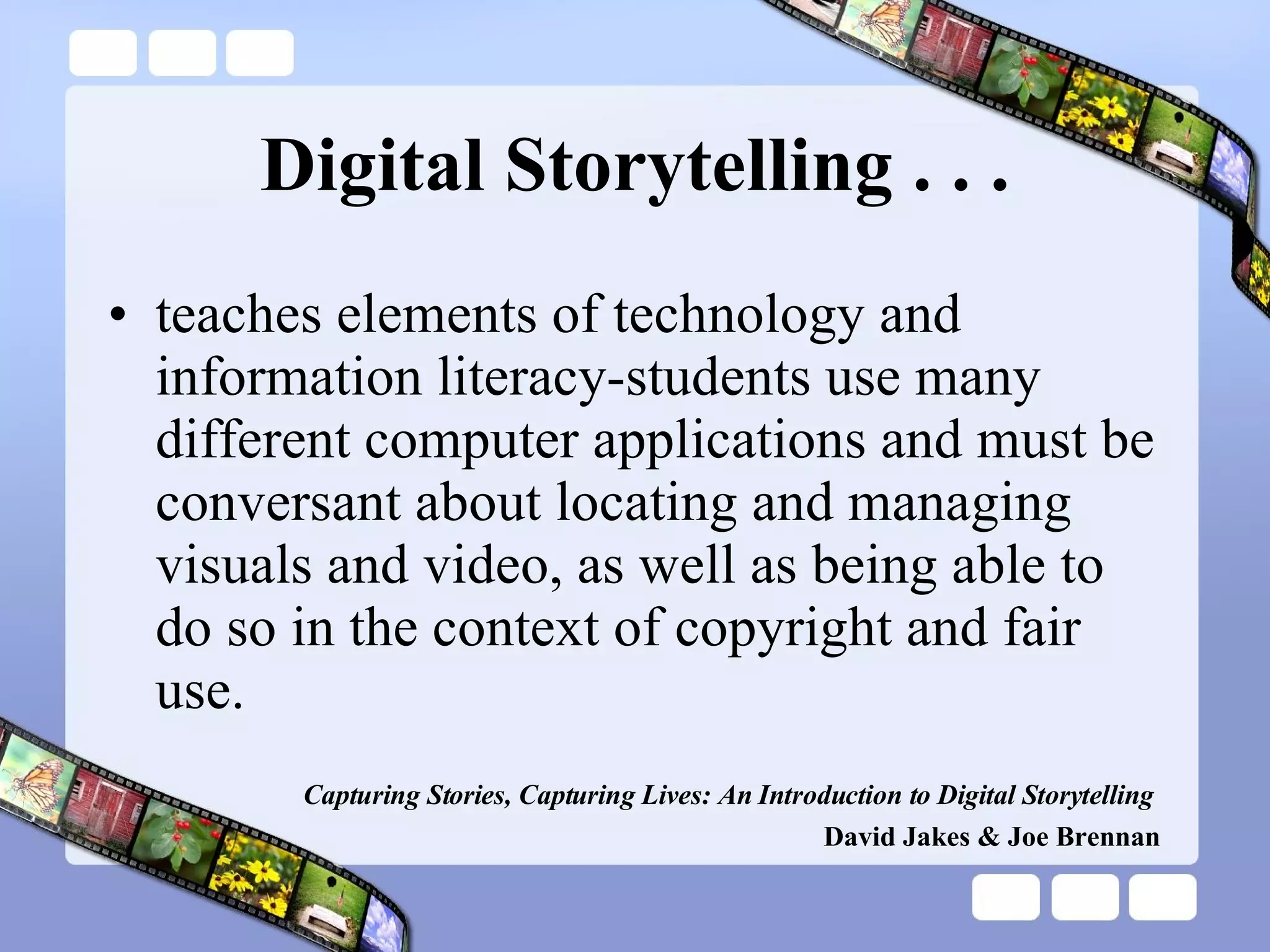 Digital Storytelling . . . teaches elements of technology and information literacy-students use many different computer applications and must be conversant about locating and managing visuals and video, as well as being able to do so in the context of copyright and fair use. Capturing Stories, Capturing Lives: An Introduction to Digital Storytelling   David Jakes & Joe Brennan 