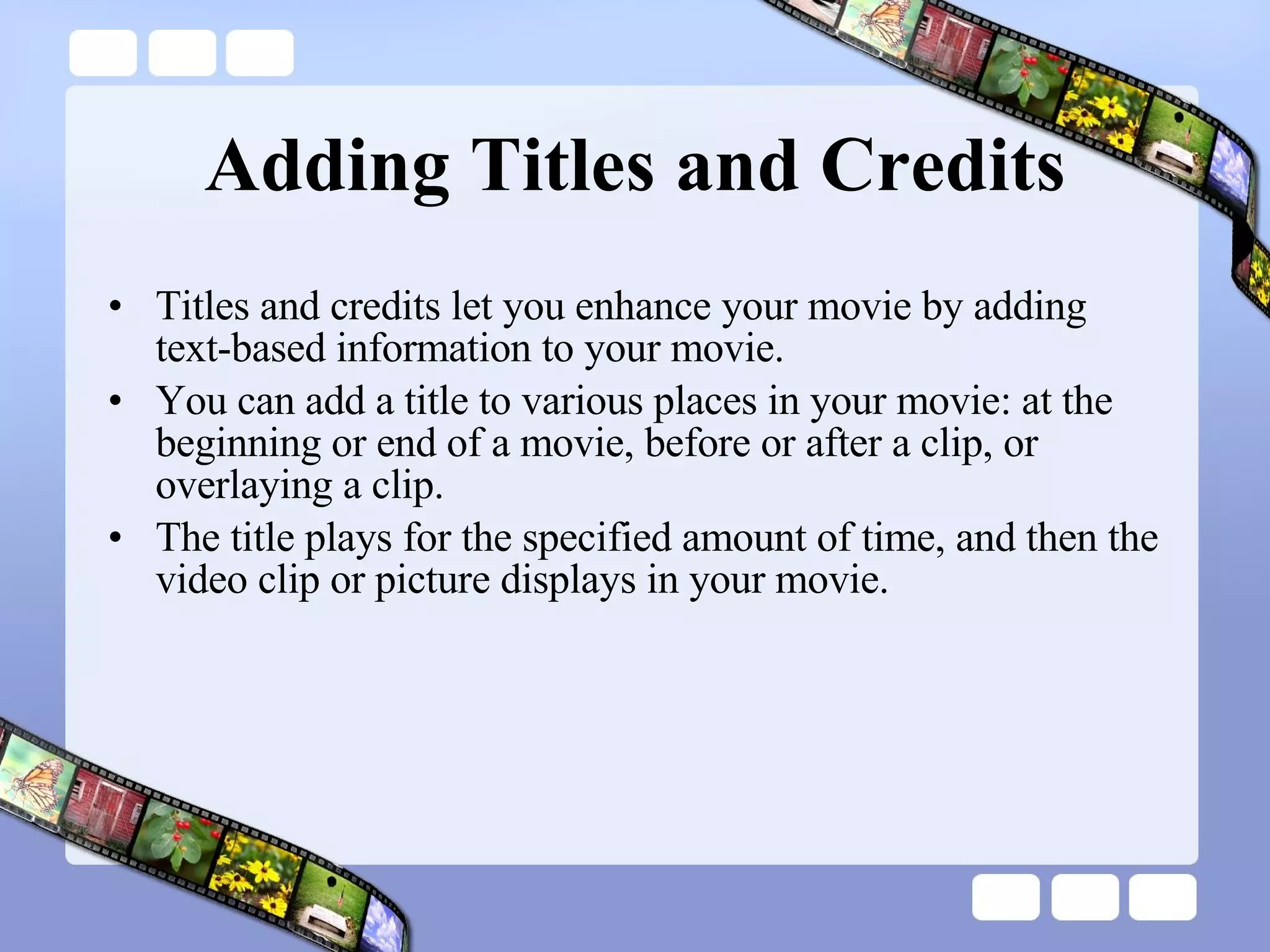 Adding Titles and Credits Titles and credits let you enhance your movie by adding text-based information to your movie.  You can add a title to various places in your movie: at the beginning or end of a movie, before or after a clip, or overlaying a clip.  The title plays for the specified amount of time, and then the video clip or picture displays in your movie. 