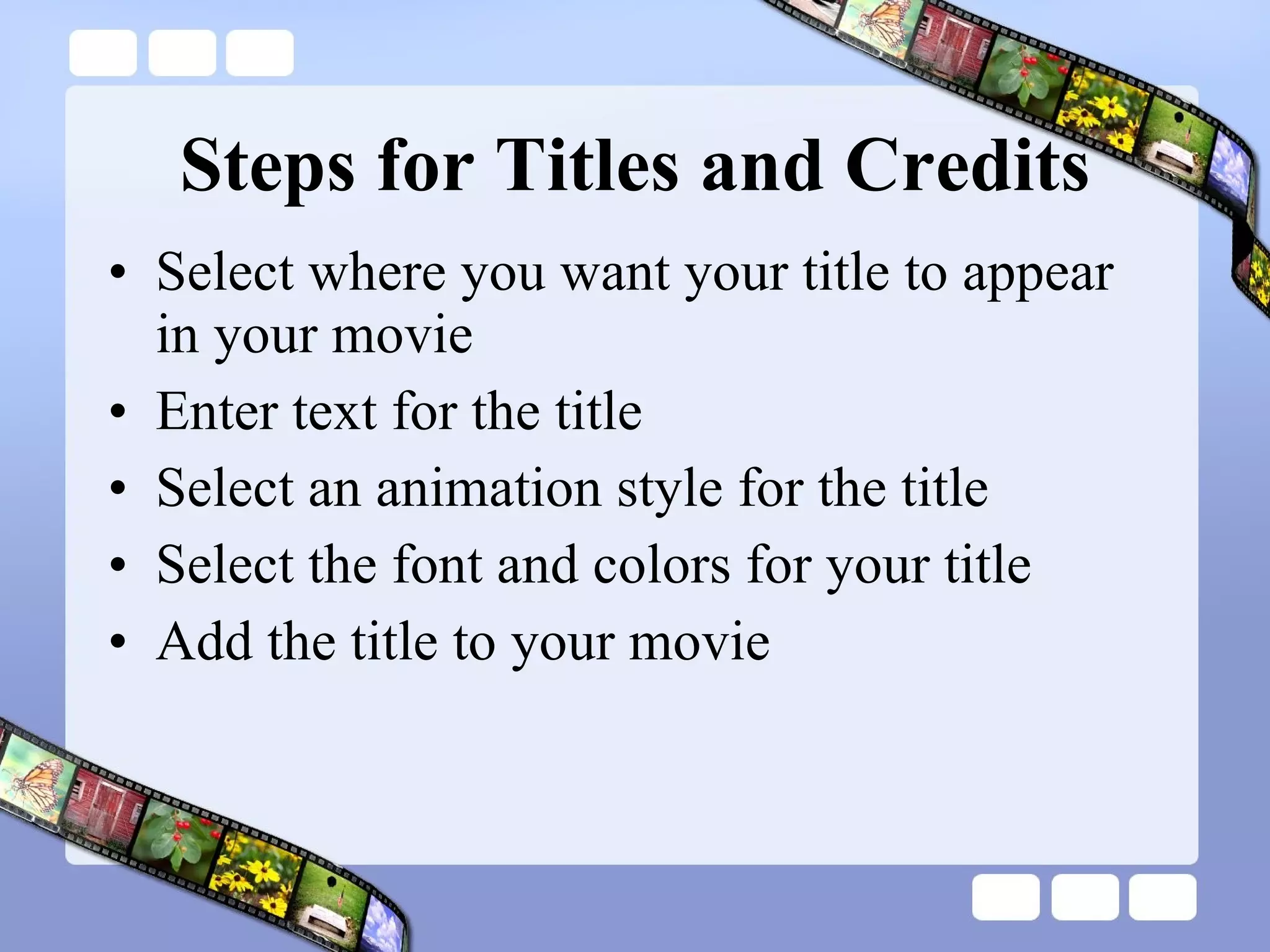 Steps for Titles and Credits Select where you want your title to appear in your movie Enter text for the title Select an animation style for the title Select the font and colors for your title  Add the title to your movie  