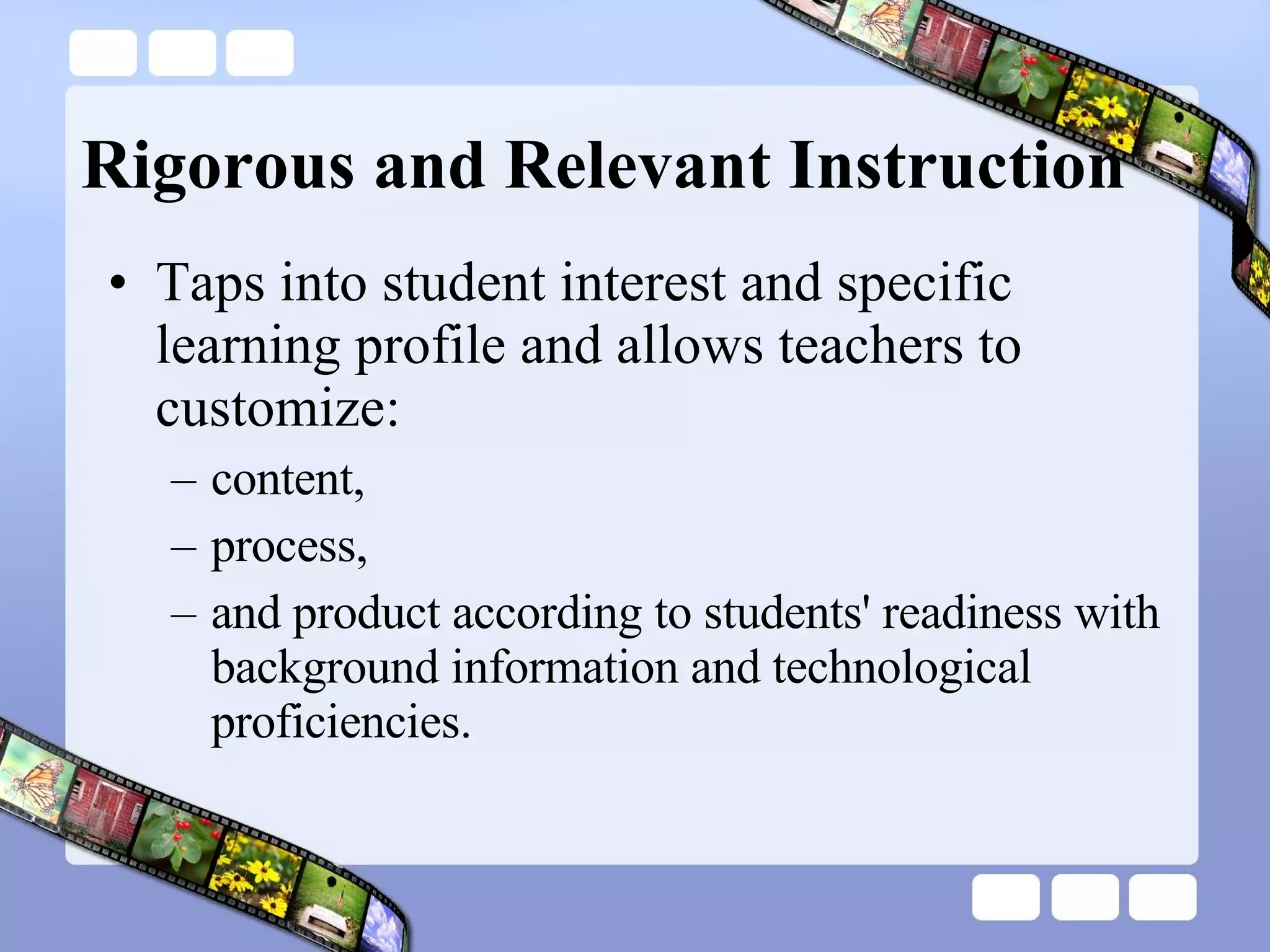 Rigorous and Relevant Instruction Taps into student interest and specific learning profile and allows teachers to customize: content,  process,  and product according to students' readiness with background information and technological proficiencies. 