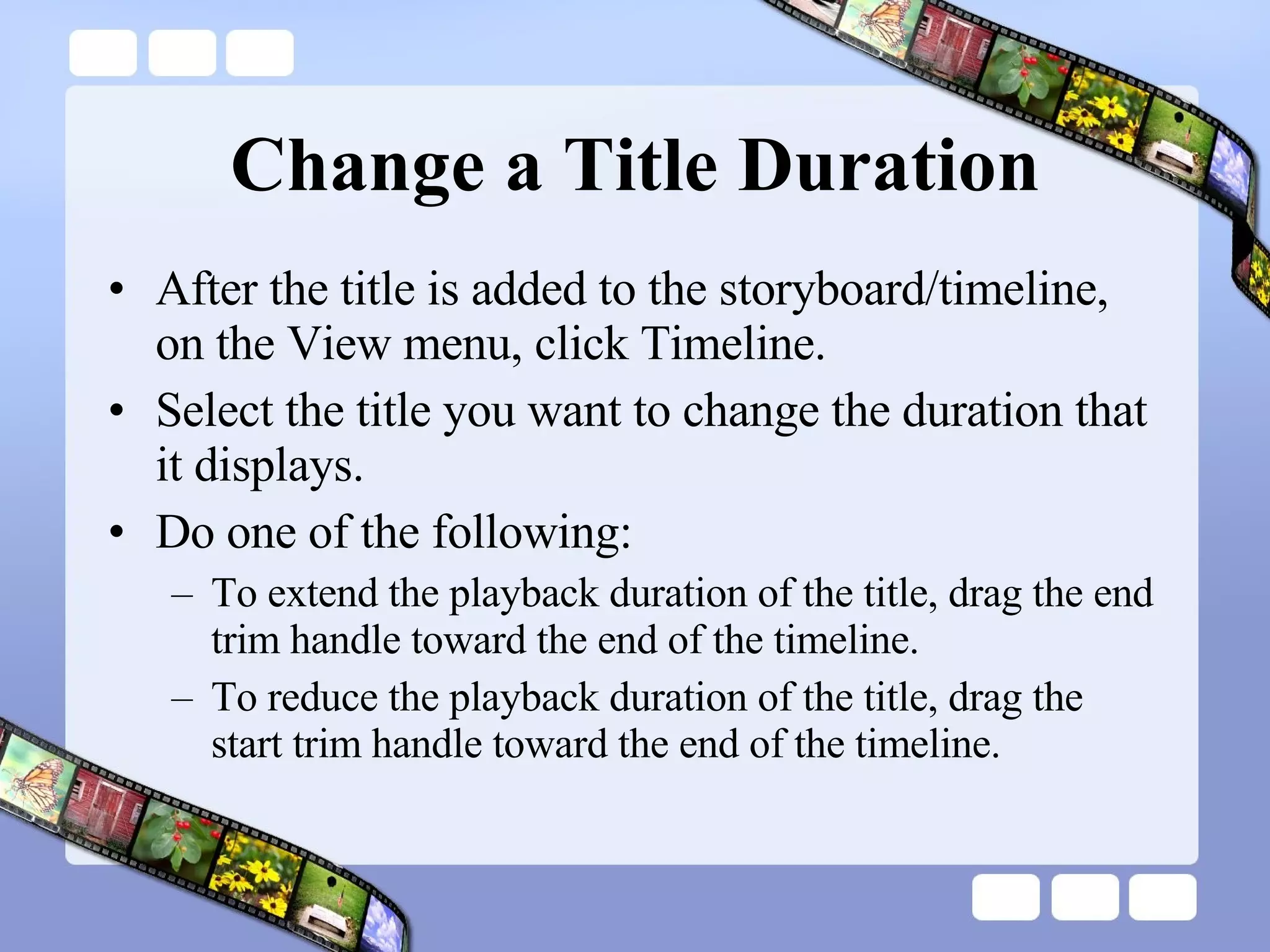 Change a Title Duration After the title is added to the storyboard/timeline, on the View menu, click Timeline.  Select the title you want to change the duration that it displays.  Do one of the following:  To extend the playback duration of the title, drag the end trim handle toward the end of the timeline.  To reduce the playback duration of the title, drag the start trim handle toward the end of the timeline.  