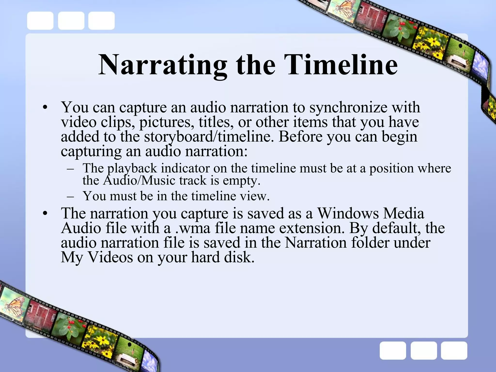 Narrating the Timeline You can capture an audio narration to synchronize with video clips, pictures, titles, or other items that you have added to the storyboard/timeline. Before you can begin capturing an audio narration:  The playback indicator on the timeline must be at a position where the Audio/Music track is empty.  You must be in the timeline view.  The narration you capture is saved as a Windows Media Audio file with a .wma file name extension. By default, the audio narration file is saved in the Narration folder under My Videos on your hard disk. 