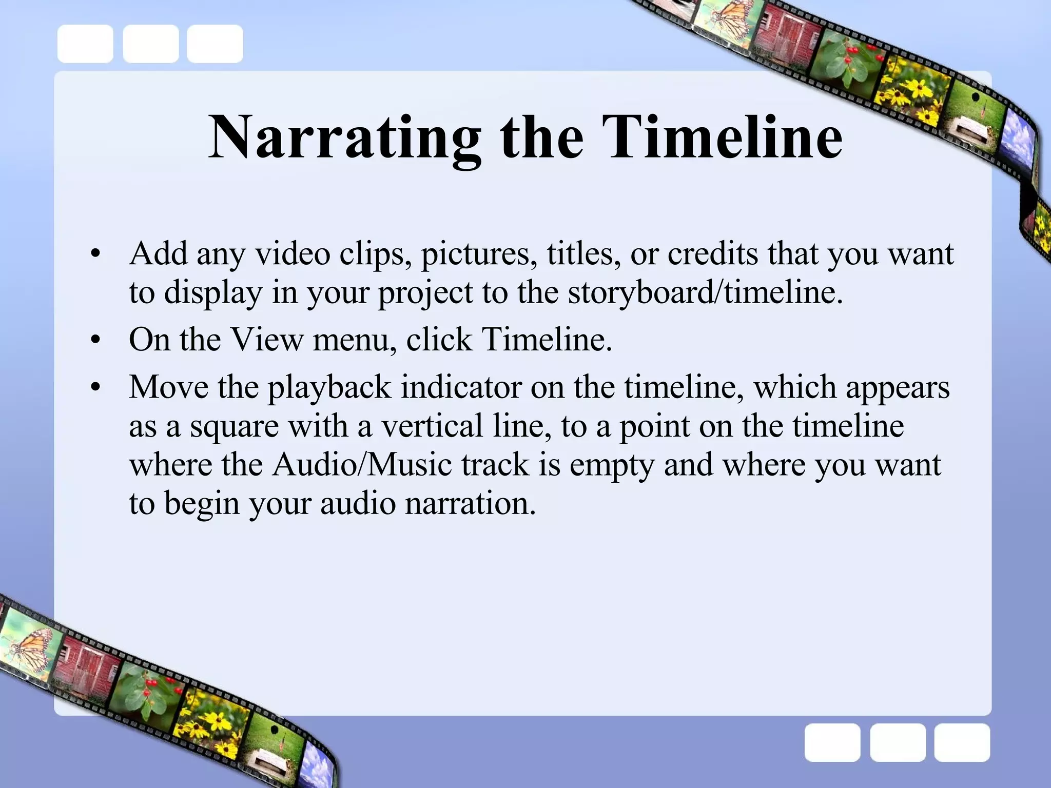 Narrating the Timeline Add any video clips, pictures, titles, or credits that you want to display in your project to the storyboard/timeline.  On the View menu, click Timeline.  Move the playback indicator on the timeline, which appears as a square with a vertical line, to a point on the timeline where the Audio/Music track is empty and where you want to begin your audio narration.  