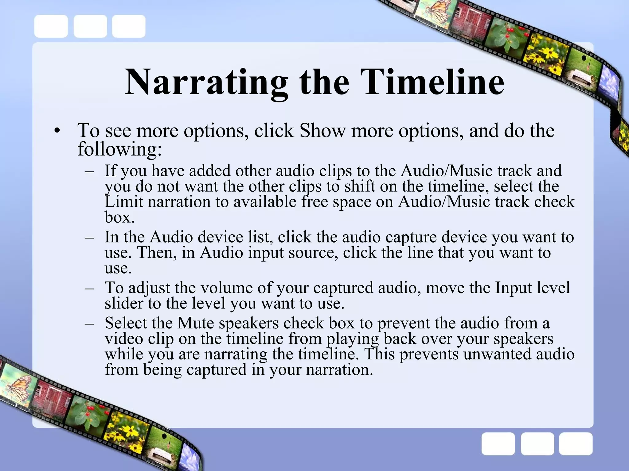 Narrating the Timeline To see more options, click Show more options, and do the following:  If you have added other audio clips to the Audio/Music track and you do not want the other clips to shift on the timeline, select the Limit narration to available free space on Audio/Music track check box.  In the Audio device list, click the audio capture device you want to use. Then, in Audio input source, click the line that you want to use.  To adjust the volume of your captured audio, move the Input level slider to the level you want to use.  Select the Mute speakers check box to prevent the audio from a video clip on the timeline from playing back over your speakers while you are narrating the timeline. This prevents unwanted audio from being captured in your narration.  