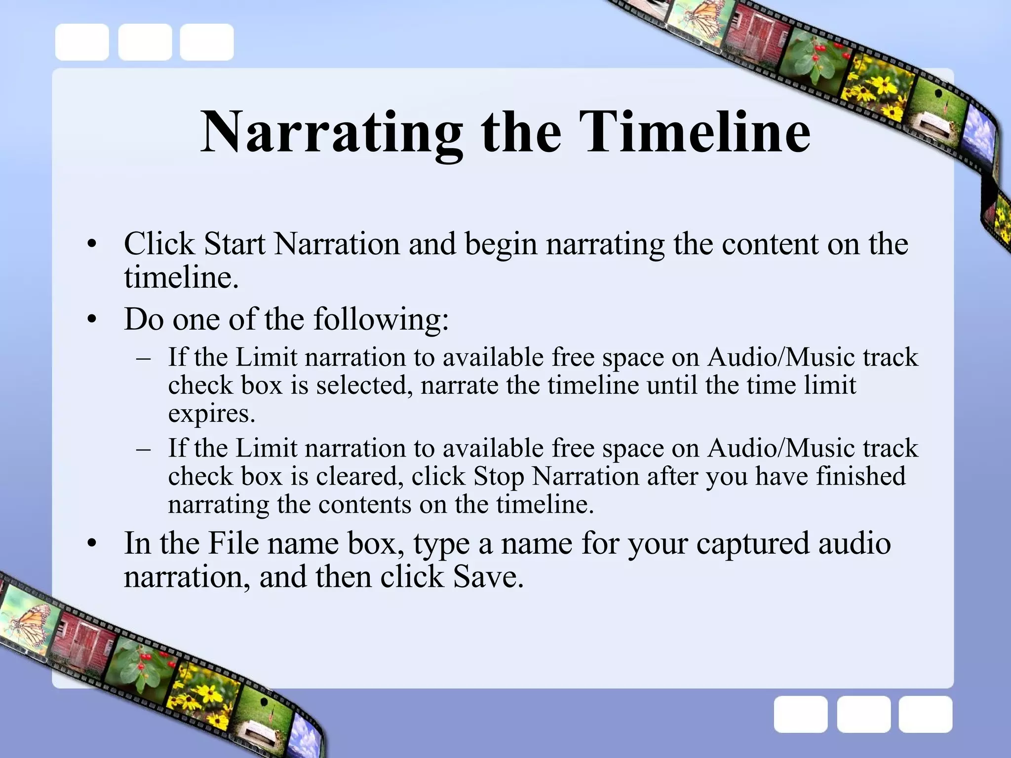 Narrating the Timeline Click Start Narration and begin narrating the content on the timeline.  Do one of the following:  If the Limit narration to available free space on Audio/Music track check box is selected, narrate the timeline until the time limit expires.  If the Limit narration to available free space on Audio/Music track check box is cleared, click Stop Narration after you have finished narrating the contents on the timeline.  In the File name box, type a name for your captured audio narration, and then click Save.  
