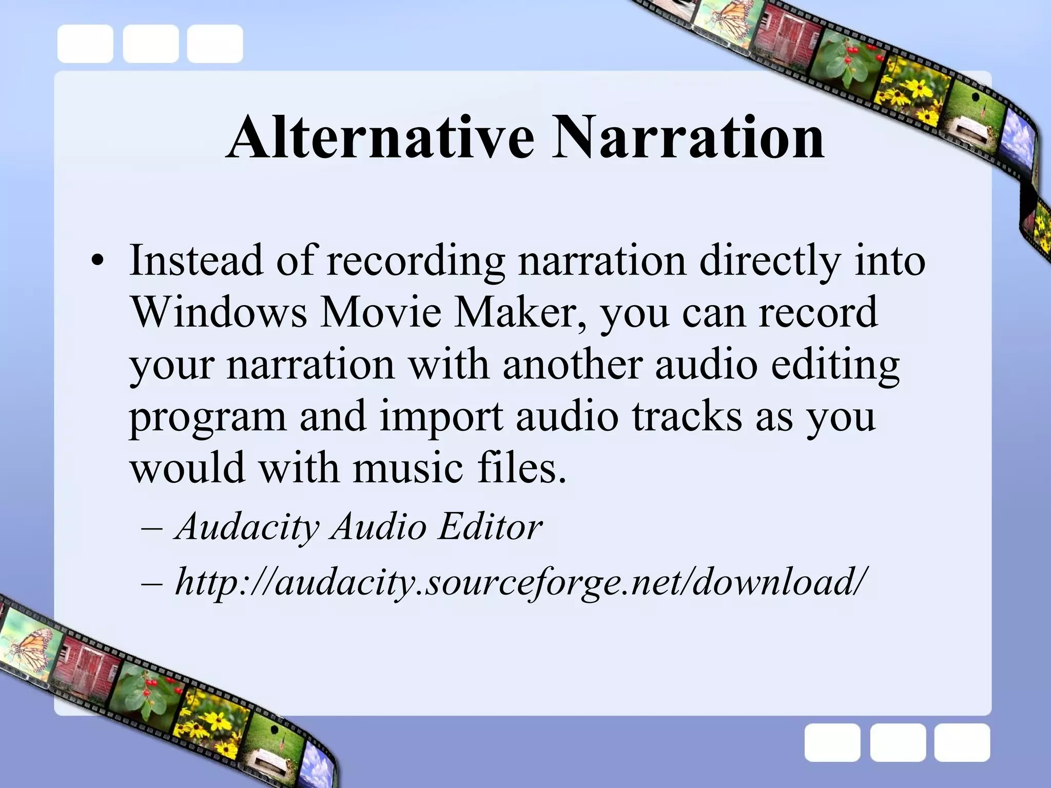 Alternative Narration Instead of recording narration directly into Windows Movie Maker, you can record your narration with another audio editing program and import audio tracks as you would with music files. Audacity Audio Editor http://audacity.sourceforge.net/download/  