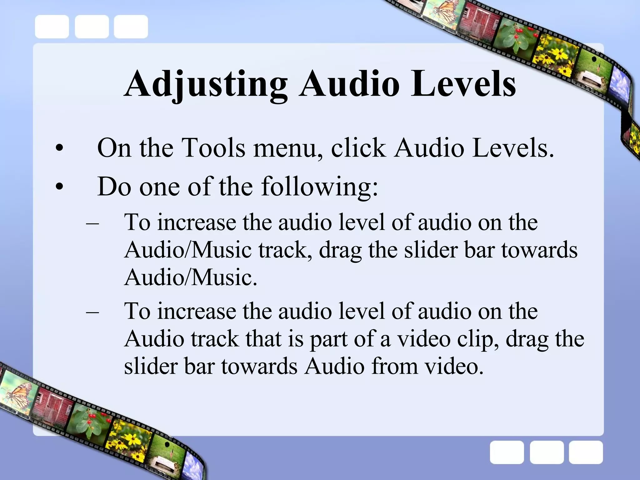 Adjusting Audio Levels On the Tools menu, click Audio Levels.  Do one of the following:  To increase the audio level of audio on the Audio/Music track, drag the slider bar towards Audio/Music.  To increase the audio level of audio on the Audio track that is part of a video clip, drag the slider bar towards Audio from video.  