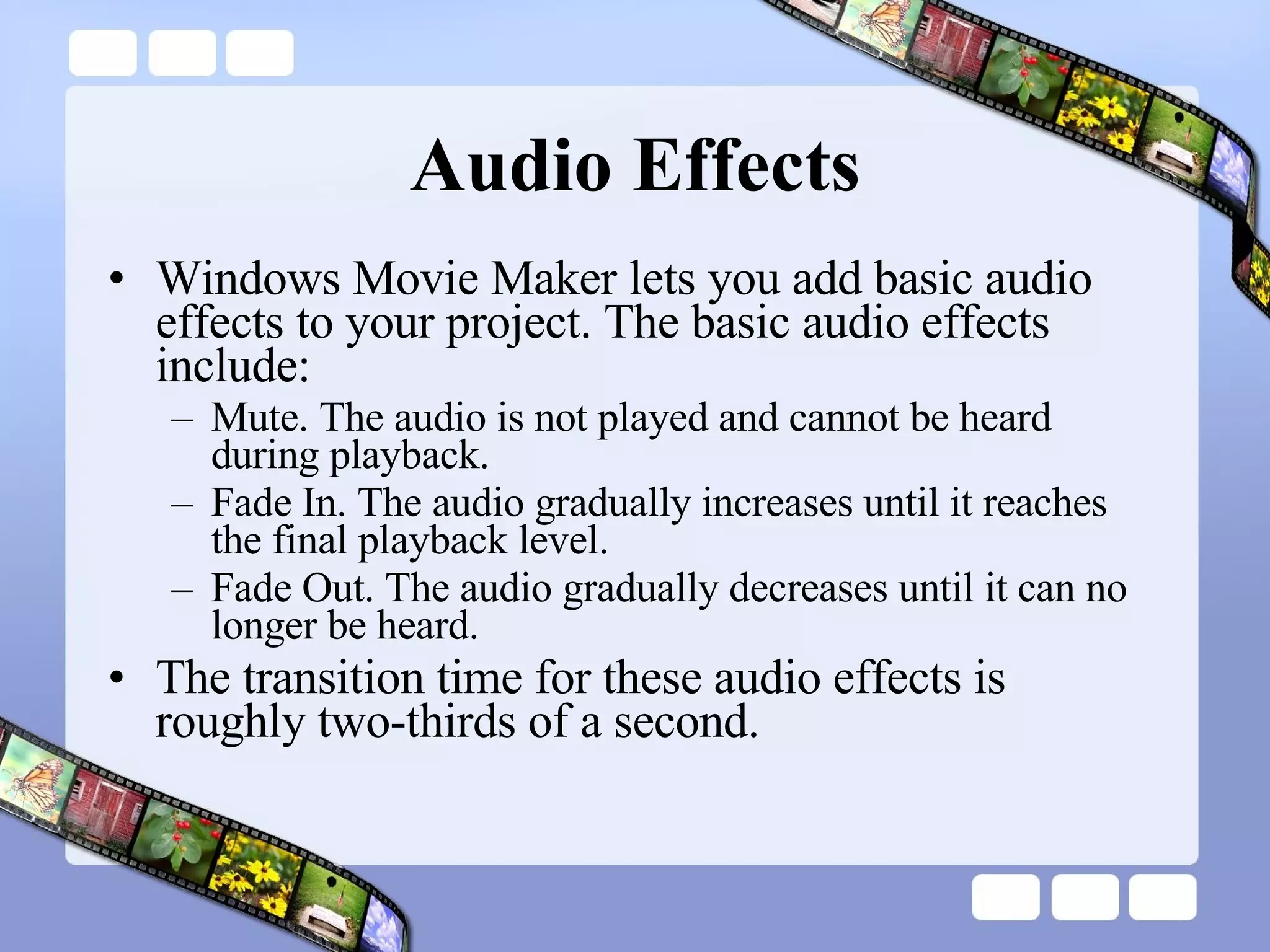 Audio Effects Windows Movie Maker lets you add basic audio effects to your project. The basic audio effects include:  Mute. The audio is not played and cannot be heard during playback.  Fade In. The audio gradually increases until it reaches the final playback level.  Fade Out. The audio gradually decreases until it can no longer be heard.  The transition time for these audio effects is roughly two-thirds of a second. 