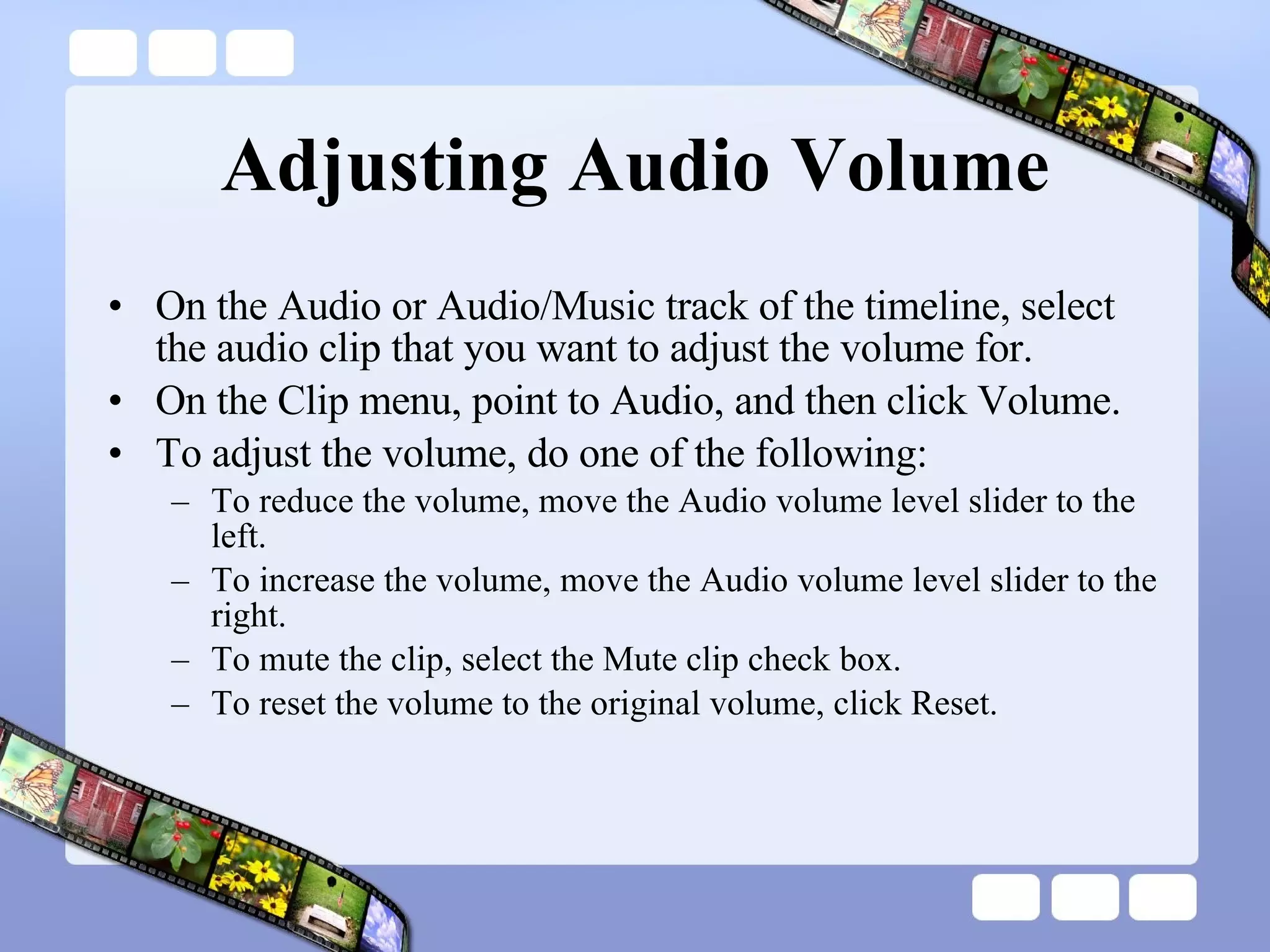 Adjusting Audio Volume On the Audio or Audio/Music track of the timeline, select the audio clip that you want to adjust the volume for.  On the Clip menu, point to Audio, and then click Volume.  To adjust the volume, do one of the following:  To reduce the volume, move the Audio volume level slider to the left.  To increase the volume, move the Audio volume level slider to the right.  To mute the clip, select the Mute clip check box.  To reset the volume to the original volume, click Reset.  